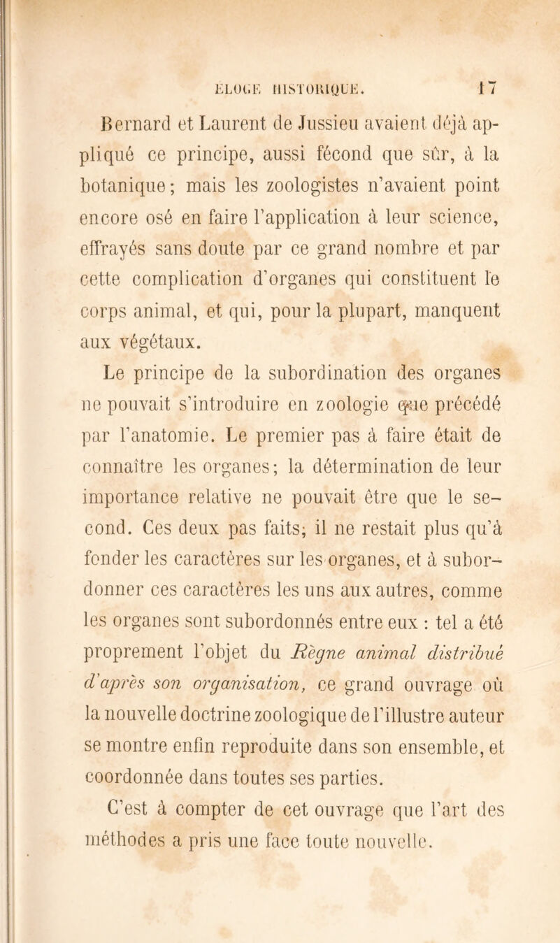 Bernard et Laurent de Jussieu avaient déjà ap- pliqué ce principe, aussi fécond que sûr, à la botanique ; mais les zoologistes n’avaient point encore osé en faire l’application à leur science, effrayés sans doute par ce grand nombre et par cette complication d’organes qui constituent le corps animal, et qui, pour la plupart, manquent aux végétaux. Le principe de la subordination des organes ne pouvait s’introduire en zoologie que précédé par l'anatomie. Le premier pas à faire était de connaître les organes; la détermination de leur importance relative ne pouvait être que le se- cond. Ces deux pas faits; il ne restait plus qu’à fonder les caractères sur les organes, et à subor- donner ces caractères les uns aux autres, comme les organes sont subordonnés entre eux : tel a été proprement l’objet du Règne animal distribue d'après son organisation, ce grand ouvrage où la nouvelle doctrine zoologique de l’illustre auteur se montre enfin reproduite dans son ensemble, et coordonnée dans toutes ses parties. C’est à compter de cet ouvrage que l’art des méthodes a pris une face toute nouvelle.