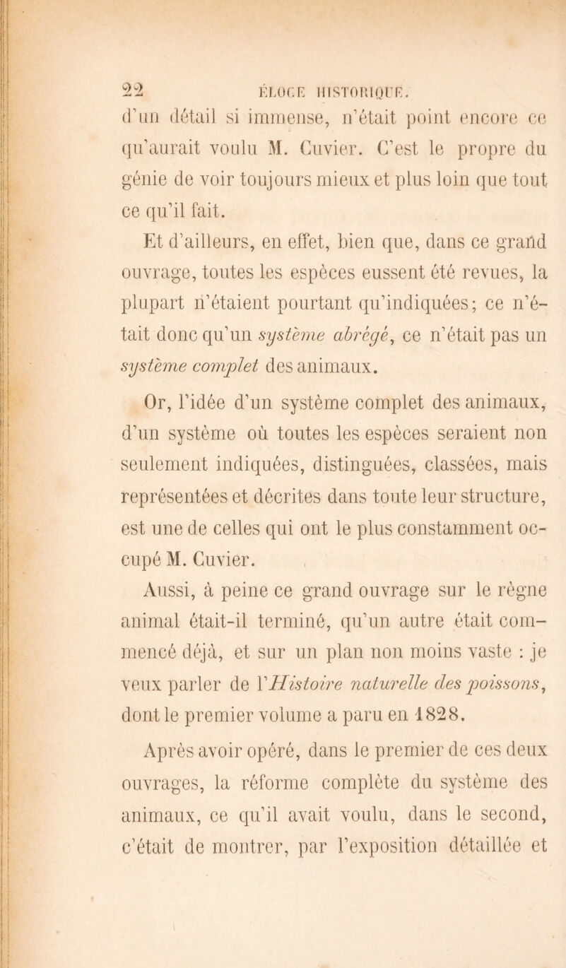 d’un détail si immense, n’était point encore ce qu’aurait voulu M. Cuvier. C’est le propre du génie de voir toujours mieux et plus loin que tout ce qu’il fait. Et d’ailleurs, en effet, bien que, dans ce grand ouvrage, toutes les espèces eussent été revues, la plupart n’étaient pourtant qu’indiquées; ce n’é- tait donc qu’un système abrégé, ce n’était pas un système complet des animaux. Or, l’idée d’un système complet des animaux, d’un système où toutes les espèces seraient non seulement indiquées, distinguées, classées, mais représentées et décrites dans toute leur structure, est une de celles qui ont le plus constamment oc- cupé M. Cuvier. Aussi, à peine ce grand ouvrage sur le règne animal était-il terminé, qu’un autre était com- mencé déjà, et sur un plan non moins vaste : je veux parler de Y Histoire naturelle des poissons, dont le premier volume a paru en 1828. Après avoir opéré, dans le premier de ces deux ouvrages, la réforme complète du système des animaux, ce qu’il avait voulu, dans le second, c’était de montrer, par l’exposition détaillée et