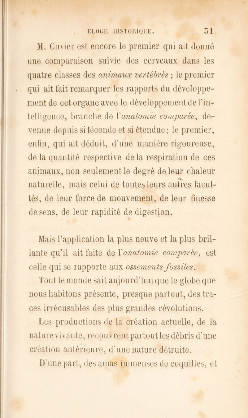 M. Cuvier est encore le premier qui ait donné une comparaison suivie des cerveaux dans les quatre classes des animaux vertèbres ; le premier qui ait fait remarquer les rapports du développe- ment de cet organe avec le développement de l’in- telligence, branche de Xanatomie comparée, de- venue depuis si féconde et si étendue ; le premier, enfin, qui ait déduit, d’une manière rigoureuse, de la quantité respective de la respiration de ces animaux, non seulement le degré de leur chaleur naturelle, mais celui de toutes leurs autres facul- tés, de leur force de mouvement, de leur finesse de sens, de leur rapidité de digestion. Mais l’application la plus neuve et la plus bril- lante qu’il ait faite de Xanatomie comparée, est celle qui se rapporte aux ossements fossiles. Tout le monde sait aujourd’hui que le globe que nous habitons présente, presque partout, des tra- ces irrécusables des plus grandes révolutions. Les productions de la création actuelle, de la nature vivante, recouvrent partout les débris d’une création antérieure, d’une nature détruite. D'une part, des amas immenses de coquilles, et