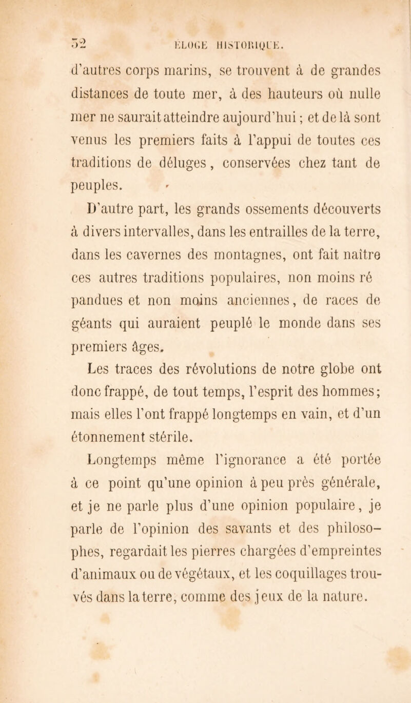 K LO G K HISTOlUyUE. d’autres corps marins, se trouvent à de grandes distances de toute mer, à des hauteurs où nulle mer ne saurait atteindre aujourd’hui ; et delà sont venus les premiers faits à l’appui de toutes ces traditions de déluges, conservées chez tant de peuples. D’autre part, les grands ossements découverts à divers intervalles, dans les entrailles de la terre, dans les cavernes des montagnes, ont fait naître ces autres traditions populaires, non moins ré pandues et non moins anciennes, de races de géants qui auraient peuplé le monde dans ses premiers âges. Les traces des révolutions de notre globe ont donc frappé, de tout temps, l’esprit des hommes; mais elles l’ont frappé longtemps en vain, et d’un étonnement stérile. Longtemps même l’ignorance a été portée à ce point qu’une opinion à peu près générale, et je ne parle plus d’une opinion populaire, je parle de l’opinion des savants et des philoso- phes, regardait les pierres chargées d’empreintes d’animaux ou de végétaux, et les coquillages trou- vés dans la terre, comme des jeux de la nature.