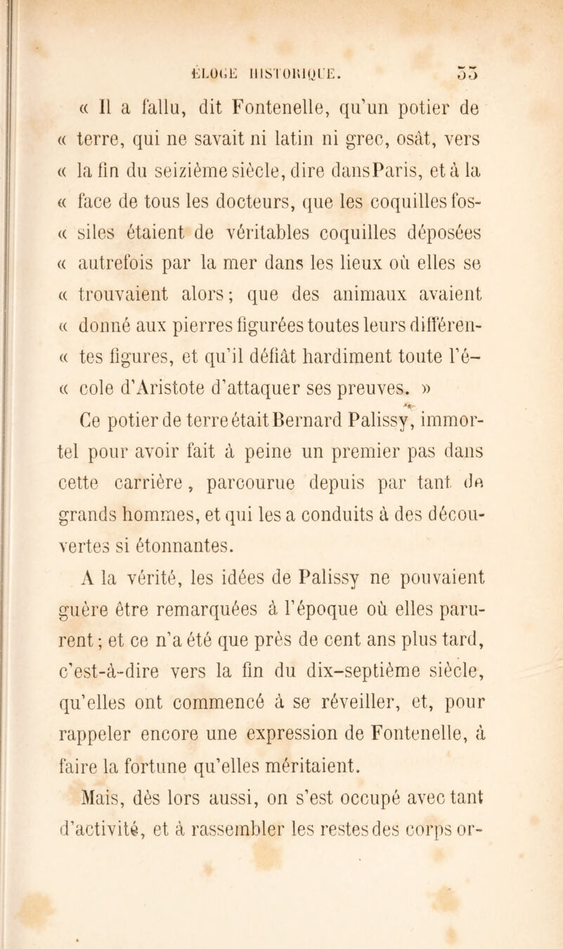 « Il a fallu, dit Fontenelle, qu’un potier de « terre, qui ne savait ni latin ni grec, osât, vers « la lin du seizième siècle, dire dansParis, et à la « face de tous les docteurs, que les coquilles fos- « siles étaient de véritables coquilles déposées « autrefois par la mer dans les lieux où elles se « trouvaient alors ; que des animaux avaient « donné aux pierres figurées toutes leurs différen- « tes figures, et qu’il déliât hardiment toute l’é- « cole d’Aristote d’attaquer ses preuves. » “k- . Ce potier de terre était Bernard Palissy, immor- tel pour avoir fait à peine un premier pas dans cette carrière, parcourue depuis par tant de grands hommes, et qui les a conduits à des décou- vertes si étonnantes. A la vérité, les idées de Palissy ne pouvaient guère être remarquées à l’époque où elles paru- rent ; et ce n’a été que près de cent ans plus tard, c’est-à-dire vers la fin du dix-septième siècle, qu’elles ont commencé à se réveiller, et, pour rappeler encore une expression de Fontenelle, à faire la fortune qu’elles méritaient. Mais, dès lors aussi, on s’est occupé avec tant d’activité, et à rassembler les restes des corps or-