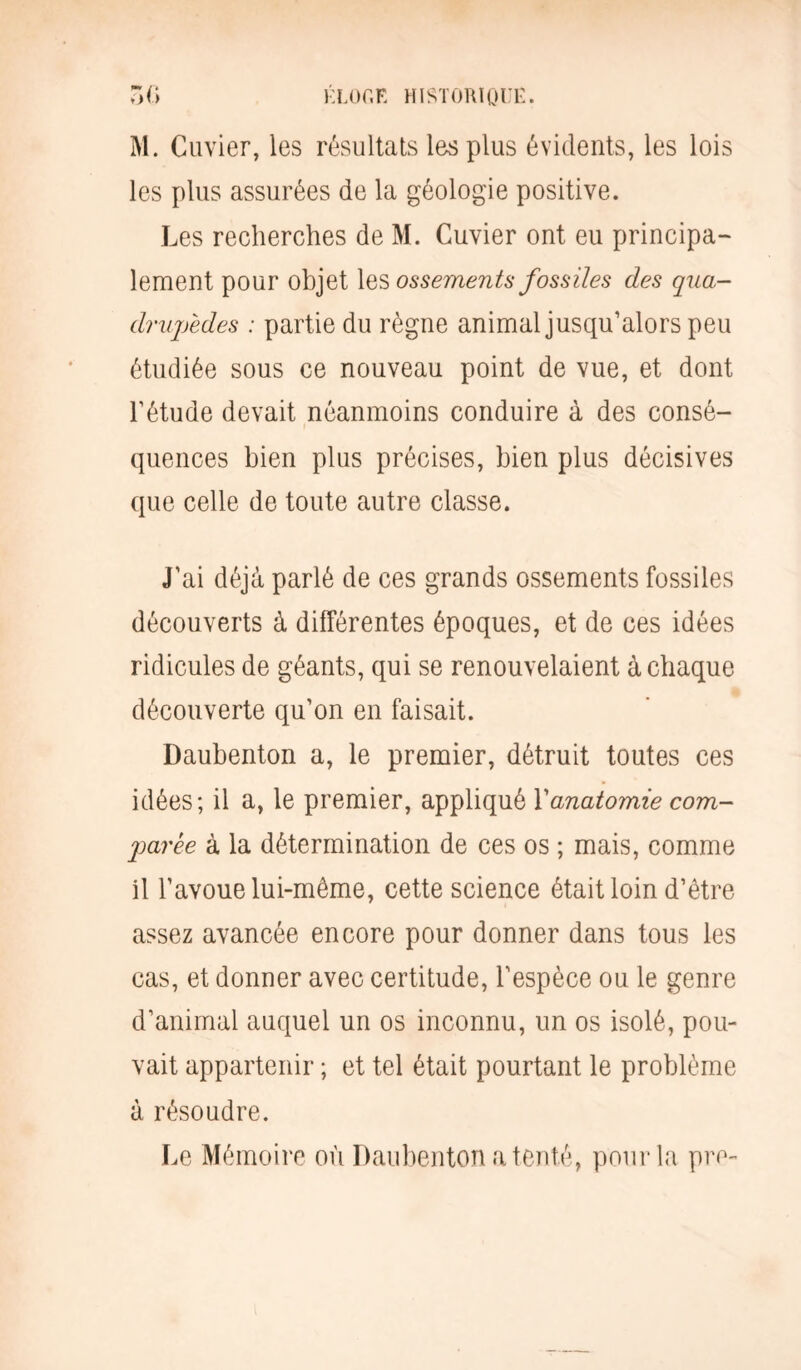 M. Cuvier, les résultats les plus évidents, les lois les plus assurées de la géologie positive. Les recherches de M. Cuvier ont eu principa- lement pour objet les ossements fossiles des qua- drupèdes : partie du règne animal jusqu’alors peu étudiée sous ce nouveau point de vue, et dont l’étude devait néanmoins conduire à des consé- quences bien plus précises, bien plus décisives que celle de toute autre classe. J’ai déjà parlé de ces grands ossements fossiles découverts à différentes époques, et de ces idées ridicules de géants, qui se renouvelaient à chaque découverte qu’on en faisait. Daubenton a, le premier, détruit toutes ces idées; il a, le premier, appliqué \anatomie com- parée à la détermination de ces os ; mais, comme il l’avoue lui-même, cette science était loin d’être assez avancée encore pour donner dans tous les cas, et donner avec certitude, l’espèce ou le genre d’animal auquel un os inconnu, un os isolé, pou- vait appartenir ; et tel était pourtant le problème à résoudre. Le Mémoire où Daubenton a tenté, pour la pro-