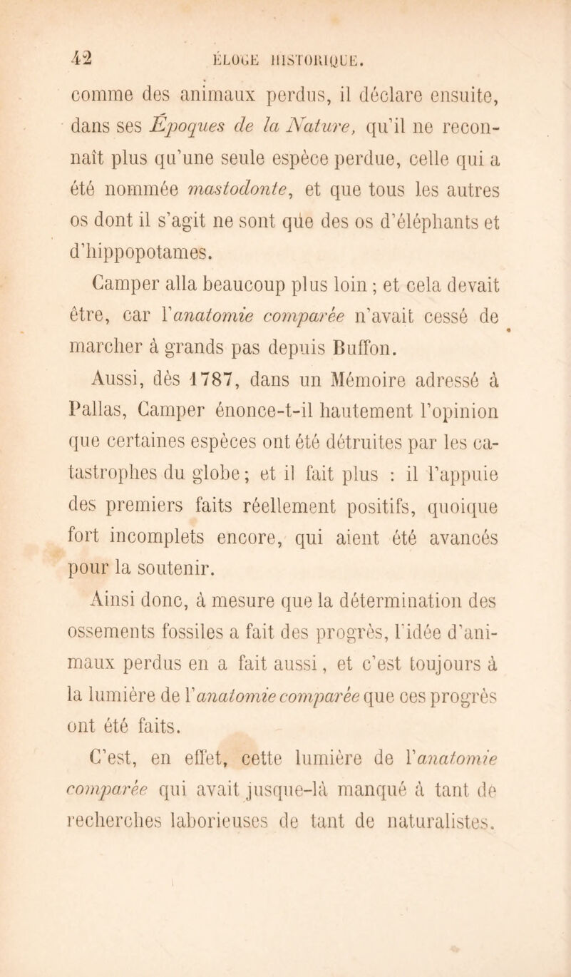 comme des animaux perdus, il déclare ensuite, dans ses Epoques de la Nature, qu’il ne recon- naît plus qu’une seule espèce perdue, celle qui a été nommée mastodonte, et que tous les autres os dont il s’agit ne sont qüe des os d’éléphants et d’hippopotames. Camper alla beaucoup plus loin ; et cela devait être, car Xanatomie comparée n’avait cessé de marcher à grands pas depuis BulFon. Aussi, dès 1787, dans un Mémoire adressé à Pallas, Camper énonce-t-il hautement l’opinion que certaines espèces ont été détruites par les ca- tastrophes du globe ; et il fait plus : il l’appuie des premiers faits réellement positifs, quoique fort incomplets encore, qui aient été avancés pour la soutenir. Ainsi donc, à mesure que la détermination des ossements fossiles a fait des progrès, l’idée d’ani- maux perdus en a fait aussi, et c’est toujours à la lumière de Xanatomie comparée que ces progrès ont été faits. C’est, en effet, cette lumière de Xanatomie comparée qui avait jusque-là manqué à tant de recherches laborieuses de tant de naturalistes.