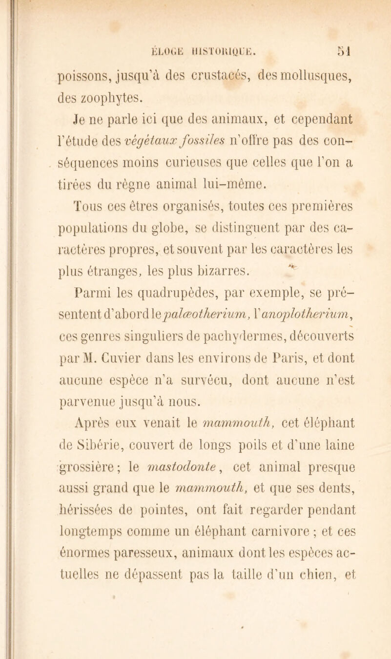 poissons, jusqu’à des crustacés, des mollusques, des zoophytes. Je ne parle ici que des animaux, et cependant l’étude des végétaux fossiles n’offre pas des con- séquences moins curieuses que celles que l’on a tirées du règne animal lui-même. Tous ces êtres organisés, toutes ces premières populations du globe, se distinguent par des ca- ractères propres, et souvent par les caractères les plus étranges, les plus bizarres. Parmi les quadrupèdes, par exemple, se pré- sentent d’abord jmlœotherium, Y anoplotherium, ces genres singuliers de pachydermes, découverts par M. Cuvier dans les environs de Paris, et dont aucune espèce n’a survécu, dont aucune n’est parvenue jusqu’à nous. Après eux venait le mammouth, cet éléphant de Sibérie, couvert de longs poils et d’une laine grossière ; le mastodonte, cet animai presque aussi grand que le mammouth, et que ses dents, hérissées de pointes, ont fait regarder pendant longtemps comme un éléphant carnivore ; et ces énormes paresseux, animaux dont les espèces ac- tuelles ne dépassent pas la taille d’un chien, et