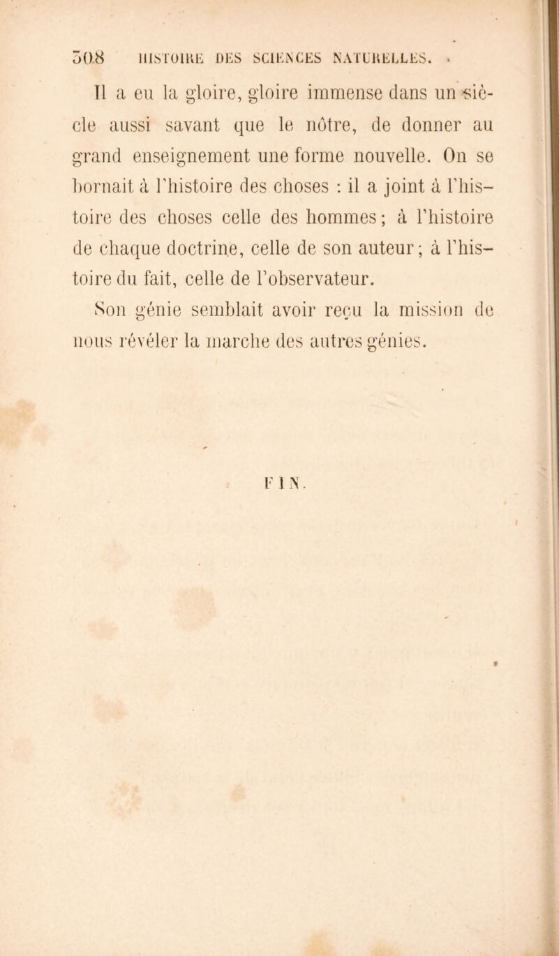 Ô08 HISTOIRE DES SCIENCES NATURELLES. 11 a eu la gloire, gloire immense dans un siè- cle aussi savant que le notre, de donner au grand enseignement une forme nouvelle. On se bornait à l’histoire des choses : il a joint à l’his- toire des choses celle des hommes ; à l’histoire de chaque doctrine, celle de son auteur; à l’his- toire du fait, celle de l’observateur. Son génie semblait avoir reçu la mission de nous révéler la marche des autres génies. r i n . 9