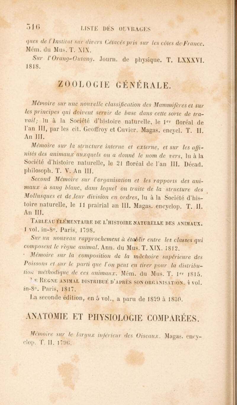 f) I G ques de i Institut sur divers Cétacés pris sur les côtes de France. Mém. du Mus. T. XIX. Sur l'Orang-Outang. Journ. de physique. T. LXXXVI. 1818. ZOOLOGIE GÉNÉRALE. Mémoire sur une nouvelle classification des Mammifères et sur les principes qui doivent servir de base clans celte sorte de tra- vail; lu à la Société d’histoire naturelle, le 1er floréal de 1 an III, parles ci t. Geoffroy et Cuvier. Magas. encycl. T. II An III. Mémoire sur la structure interne et externe, et sur les afiji- nitès des animaux auxquels on a donné le nom de vers, lu à la Société d’histoire naturelle, le 21 floréal de l’an III. Décad. philosoph. T. V. An III. Second Mémoire sur l organisation et les rapports des ani- maux a sang blanc, dans lequel on traite de la structure des Mollusques et de leur division en ordres, lu à la Société d’his- toire naturelle, le 11 prairial an 111. Magas. encyclop. T. II. An III. Tableau élémentaire de l’histoire naturelle des animaux. 1 vol. in-8°. Paris, 1798. Sut un nouveau rapprochement à établir entre les classes qui composent le régne animal. Ann. du Mus. T. XIX. 1812. Mémoire sur la composition de la mâchoire supérieure des Poissons et sur le parti que l'on peut en tirer pour la distribu- tion méthodique de ces animaux. Mém. du Mus. T. 1” j815. ' e Règne animal distribué d’après son organisation. 4 vol. m-8°. Paris, 1817. Ta seconde édition, en 5 vol., a paru de 1829 à 1830. anatomie et physiologie comparées. Mémoire sur le larynx inferieur des Oiseaux. Magas. ency-