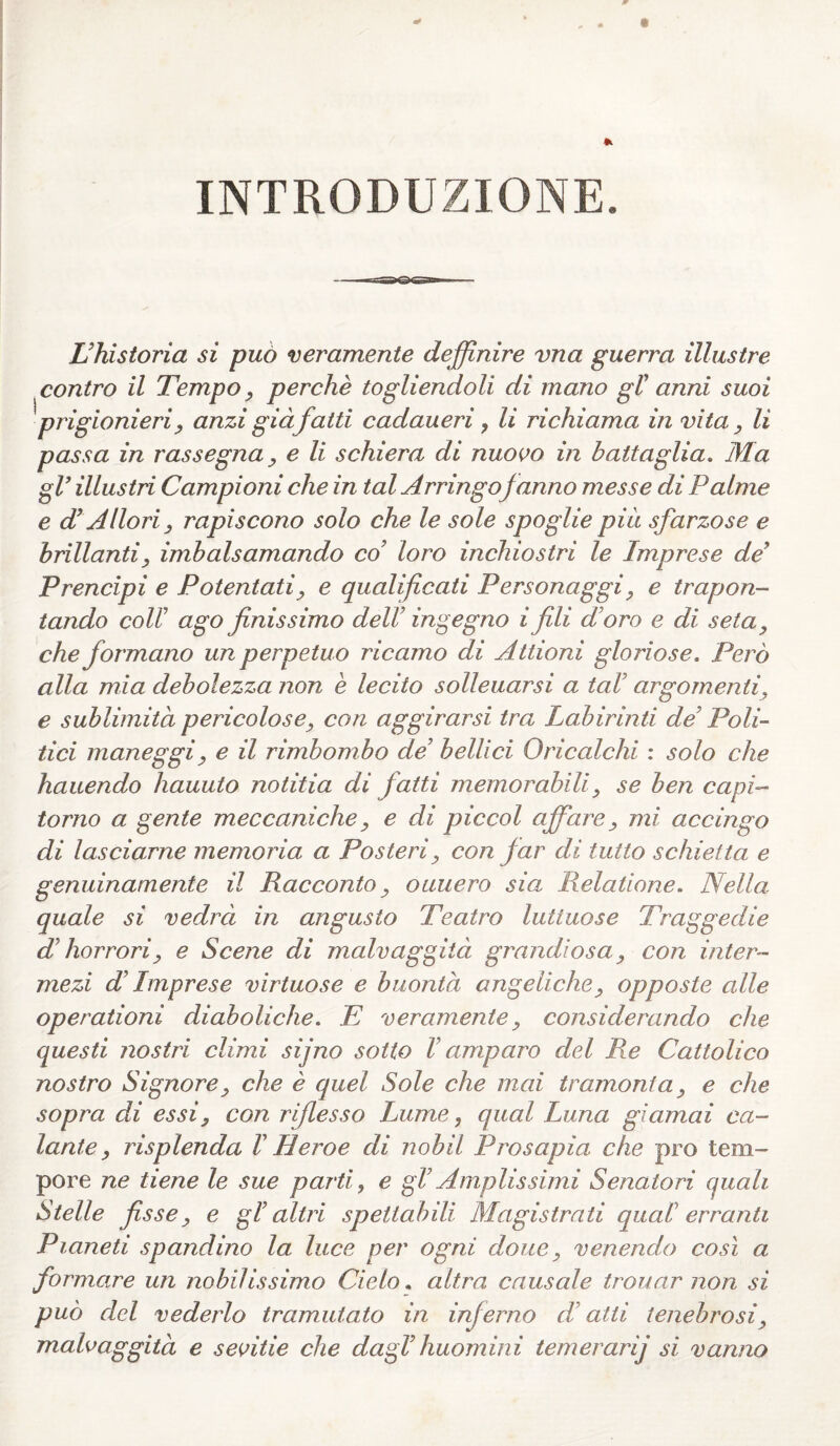 INTRODUZIONE. L’historia si può veramente definire vna guerra illustre contro il Tempo, perchè togliendoli di mano gl' anni suoi 'prigionieri, anzi già fatti cadaueri, li richiama invita, li passa in rassegna, e li schiera di nuovo in battaglia. Ma gl’ illustri Campioni che in tal Arringof anno messe di Palme e d’Allori, rapiscono solo che le sole spoglie più sfarzose e brillanti, imbalsamando co loro inchiostri le Imprese de’ Prencipi e Potentati, e qualificati Personaggi, e trapon- tando coll' ago finissimo dell’ ingegno i fili d oro e di seta, che formano un perpetuo ricamo di Attioni gloriose. Però alla mia debolezza non è lecito solleuarsi a tal’ argomenti, e sublimità pericolose, con aggirarsi tra Labirinti de’ Poli¬ tici maneggi, e il rimbombo de’ bellici Oricalchi : solo che hauendo hauuto notitia di fatti memorabili, se ben capi- torno a gente meccaniche, e di piccol affare, mi accingo di lasciarne memoria a Posteri, con far di tutto schietta, e genuinamente il Racconto, ouuero sia Relatione. Nella quale si vedrà in angusto Teatro luttuose Traggedie d’horrori, e Scene di malvaggità grandiosa, con inter- mezi d’Imprese virtuose e buontà angeliche, opposte alle operationi diaboliche. E veramente, considerando che questi nostri climi sijno sotto V amparo del Re Cattolico nostro Signore, che è quel Sole che mai tramonta, e che sopra di essi, con riflesso Lume, qual Luna giamai ca¬ lante, risplenda IHeroe di nobil Prosapia che prò tem¬ pore ne tiene le sue parti, e gl’Amplissimi Senatori quali Stelle fisse, e gl’ altri spettabili Magistrati qual' erranti Pianeti spandino la luce per ogni dotte, venendo così a formare un nobilissimo Cielo. altra causale trouar non si può del vederlo tramutato in inferno d’atti tenebrosi, malvaggità e sevitie che dagl’huomini temeiarij si vanno