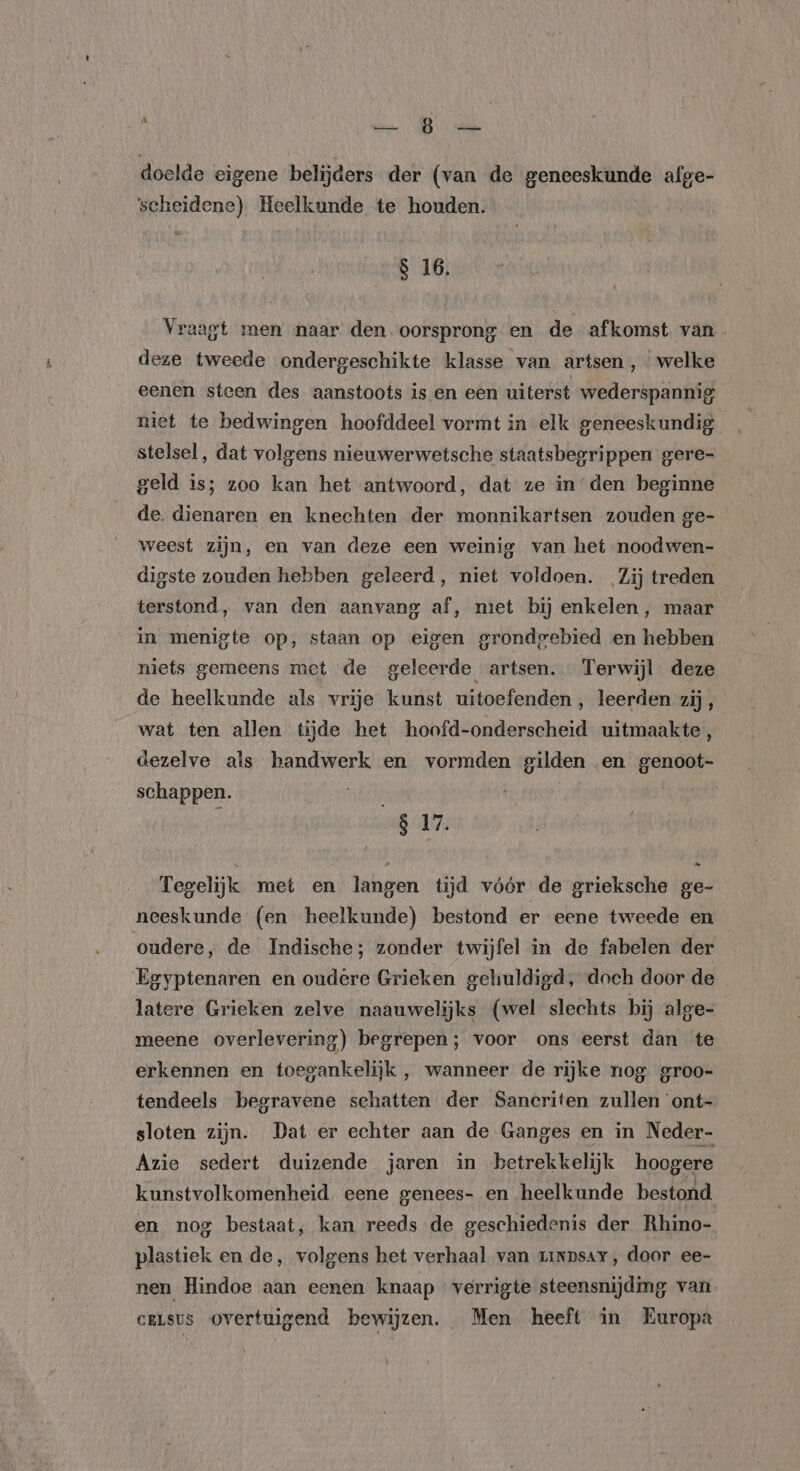 “ AREN: 8 ERS doelde eigene belijders der (van de geneeskunde afge- scheidene) Heelkunde te houden. | = S 16. Vraagt men naar den. oorsprong en de afkomst van deze tweede ondergeschikte klasse van artsen, welke eenen steen des aanstoots is en een uiterst wederspannig niet te bedwingen hoofddeel vormt in elk geneeskundig stelsel, dat volgens nieuwerwetsche staatsbegrippen gere- geld is; zoo kan het antwoord, dat ze in den beginne de. dienaren en knechten der monnikartsen zouden ge- weest zijn, en van deze een weinig van het noodwen- digste zouden hebben geleerd, niet voldoen. Zij treden terstond, van den aanvang af, miet bij enkelen, maar in menigte op, staan op eigen grondeebied en hebben niets gemeens met de geleerde artsen. Terwijl deze de heelkunde als vrije kunst uitoefenden , leerden zij, wat ten allen tijde het hoofd-onderscheid uitmaakte, dezelve als handwerk en vormden gilden en BER schappen. id 817, Tegelijk met en langen tijd vóór de grieksche ge- neeskunde (en heelkunde) bestond er eene tweede en oudere, de Indische; zonder twijfel in de fabelen der Egyptenaren en oudere Grieken gehuldigd, doch door de latere Grieken zelve naauwelijks (wel slechts bij alge- meene overlevering) begrepen; voor ons eerst dan te erkennen en toegankelijk , wanneer de rijke nog groo- tendeels begravene schatten der Sancriten zullen ont- sloten zijn. Dat er echter aan de Ganges en in Neder- Azie sedert duizende jaren in betrekkelijk hoogere kunstvolkomenheid eene genees- en heelkunde bestond en nog bestaat, kan reeds de geschiedenis der Rhino- plastiek en de, volgens het verhaal van zinpsar, door ee- nen Hindoe aan eenen knaap verrigte steensnijding van ceLsus Overtuigend bewijzen. Men heeft in Europa