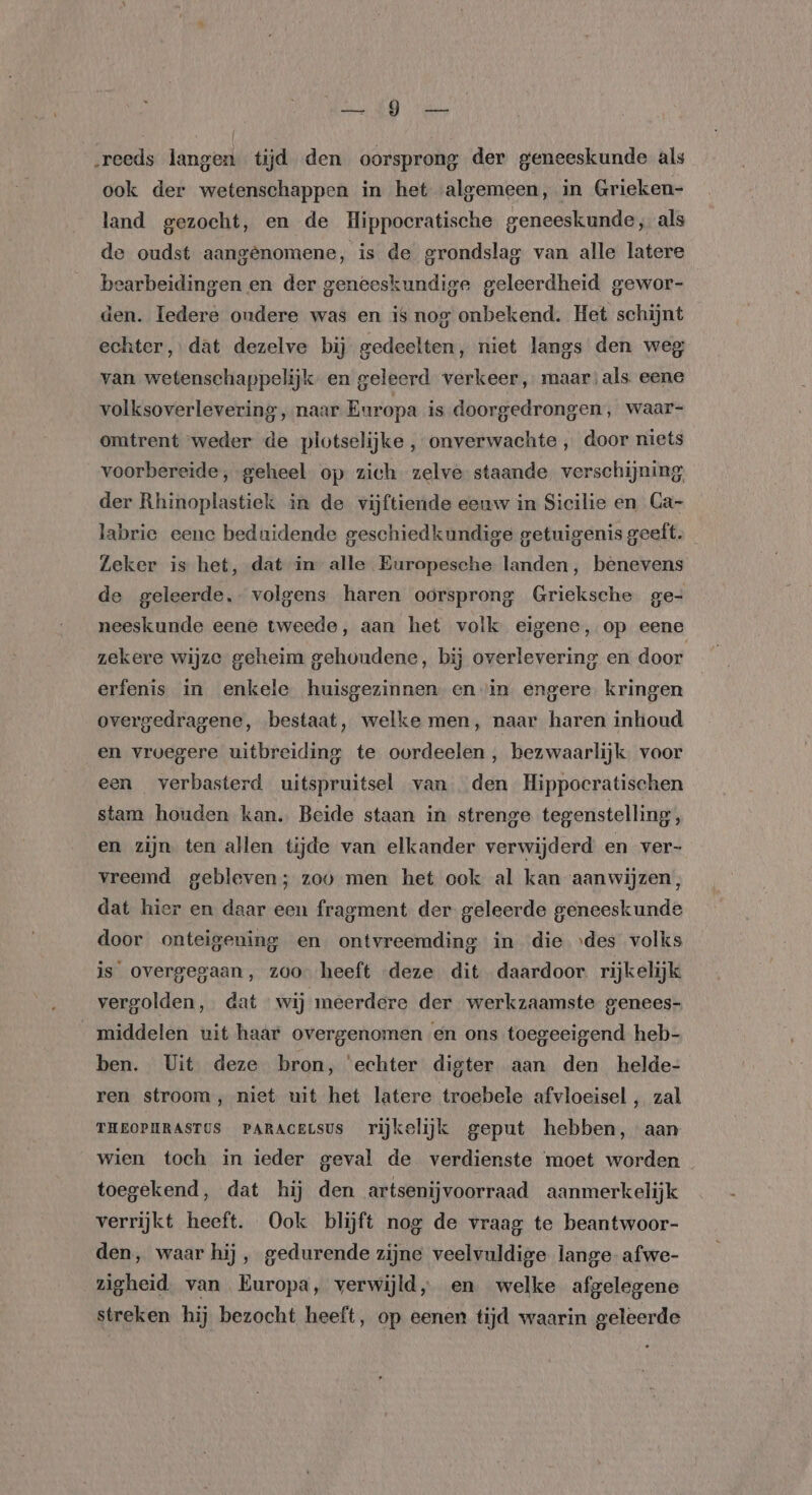 „reeds langen tijd den oorsprong der geneeskunde als ook der wetenschappen in het algemeen, in Grieken- land gezocht, en de Hippocratische geneeskunde, als de oudst aangenomene, is de grondslag van alle latere bearbeidingen en der geneeskundige geleerdheid gewor- den. ledere ondere was en is nog onbekend. Het schijnt echter, dat dezelve bij gedeelten, niet langs den weg van wetenschappelijk, en geleerd verkeer, maar:als eene volksoverlevering, naar Europa is doorgedrongen, waar- omtrent weder de plotselijke , onverwachte , door niets voorbereide, geheel op zich zelve staande verschijning; der Rhinoplastiek in de vijftiende eeuw in Sicilie en Ca- labrie eene beduidende geschiedkundige getuigenis geeft. _ Zeker is het, dat in alle Europesche landen, benevens de geleerde, volgens haren oorsprong Grieksche ge- neeskunde eene tweede, aan het volk eigene, op eene zekere wijze geheim gehoudene, bij overlevering en door erfenis in enkele huisgezinnen en in engere. kringen overgedragene, bestaat, welke men, naar haren inhoud en vroegere uitbreiding te oordeelen , bezwaarlijk. voor een verbasterd uitspruitsel van den Hippocratischen stam houden kan. Beide staan in strenge tegenstelling, en zijn. ten allen tijde van elkander verwijderd en ver- vreemd gebleven; zoo men het ook al kan aanwijzen, dat hier en daar een fragment der geleerde geneeskunde door onteigening en ontvreemding in die ıdes volks is overgegaan, zoo heeft deze dit daardoor. rijkelijk vergolden, dat wij meerdere der werkzaamste genees- middelen uit haar overgenomen en ons toegeeigend heb- ben. Uit deze bron, ‘echter digter aan den helde- ren stroom, niet uit het latere troebele afvloeisel , zal THEOPHRASTUS PARACELSUS rijkelijk geput hebben, aan wien toch in ieder geval de verdienste moet worden toegekend, dat hij den artsenijvoorraad aanmerkelijk verrijkt heeft. Ook blijft nog de vraag te beantwoor- den, waar hij , gedurende zijne veelvuldige lange-afwe- zigheid. van Europa, verwijld, en welke afgelegene streken hij bezocht heeft, op eenen tijd waarin geleerde