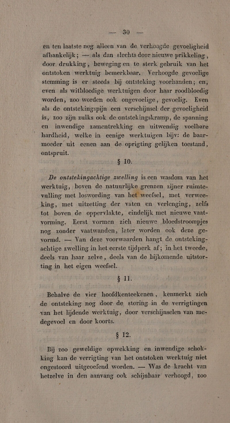 en ten laatste nog alleen van de verhoogde gevoeligheid afhankelijk; — als dan slechts deor nieuwe prikkeling, door. drukking, beweging en te sterk gebruik van het ontstoken werktuig bemerkbaar. Verhoogde gevoelige stemming is er steeds bij ontsteking voorhanden; en, even als witbloedige werktuigen door haar roodbloedig worden, zoo worden ook ongevoelige, gevoelig. Even als de ontstekingspijn een verschijnsel der gevoeligheid is, zoo zijn zulks ook de ontstekingskramp, de spanning en inwendige zamentrekking en uitwendig voelbare hardheid, welke in eenige werktuigen bijv: de baar- moeder uit eenen aan de oprigting gelijken toestand, ontspruit. 8 10. De ontstekingachtige zwelling iseen wasdom van het werktuig, boven de natuurlijke grenzen zijner ruimte- vulling met loswording van het weefsel, met verwee- king, met uitzetting der vaten en verlenging, zelfs tot boven de oppervlakte, eindelijk met nieuwe vaat- vorming. Eerst vormen zich nieuwe ‚bloedstroompjes nog zonder vaatwanden, later worden ook deze ge- vormd. — Van deze voorwaarden hangt de. ontsteking- achtige zwelling in het eerste tijdperk af; in het tweede, deels van haar zelve, deels van de bijkomende uitstor- ting in het eigen weefsel. 8 11. Behalve de vier hoofdkenteekenen ‚ kenmerkt zich de ontsteking nog door de storing in de verrigtingen van het lijdende werktuig, door verschijnselen van me- degevoel en door koorts. | 8 12. Bij zoo geweldige opwekking en inwendige schok- king kan de verrigting van het ontstoken werktuig niet ongestoord uitgeoefend worden. — Was de kracht van hetzelve in den aanvang ook schijnbaar verhoogd, zoo