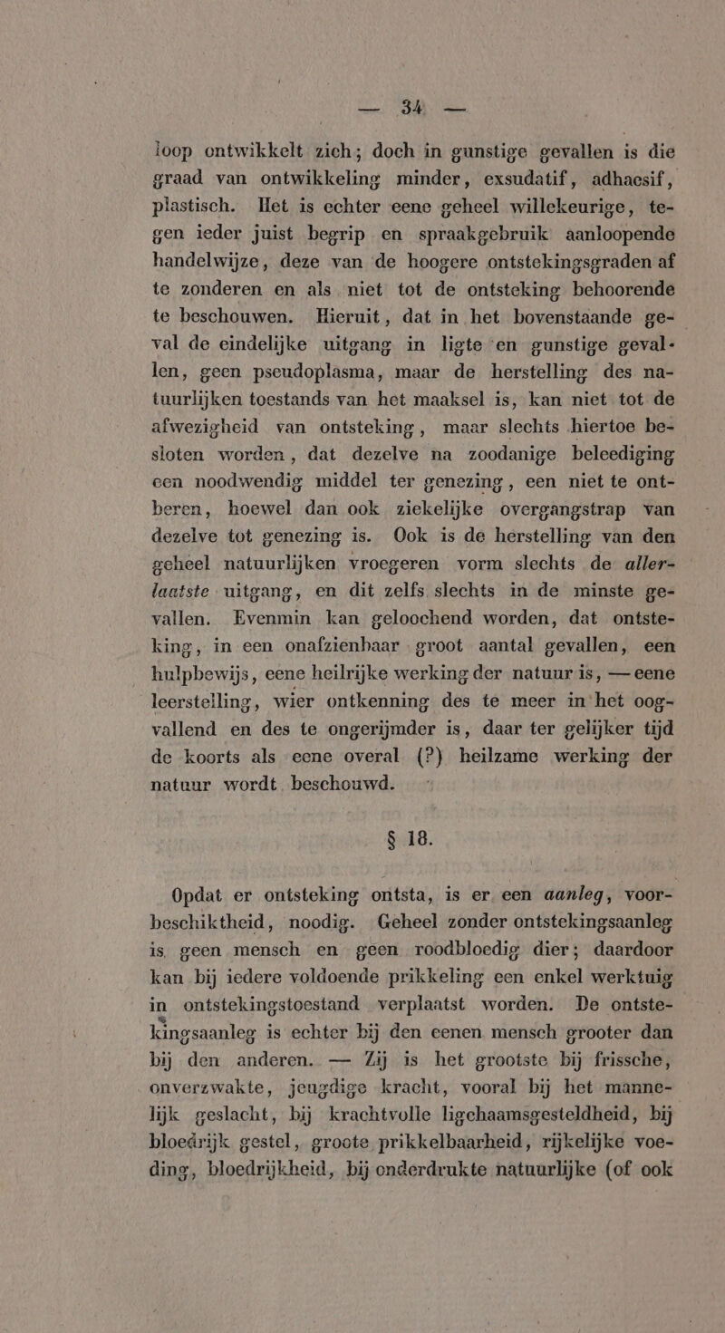 POD eed ioop ontwikkelt zich; doch in gunstige gevallen is die graad van ontwikkeling minder, exsudatif, adhacsif, plastisch. Het is echter eene geheel willekeurige, te- gen ieder juist begrip en spraakgebruik aanloopende handelwijze, deze van de hoogere ontstekingsgraden af te zonderen en als niet tot de ontsteking behoorende te beschouwen. Hieruit, dat in het bovenstaande ge- val de eindelijke uitgang in ligte ‘en gunstige geval- len, geen pseudoplasma, maar de herstelling des na- tuurlijken toestands van het maaksel is, kan niet tot de afwezigheid van ontsteking, maar slechts hiertoe be- sloten worden, dat dezelve na zoodanige beleediging een noodwendig middel ter genezing, een niet te ont- beren, hoewel dan ook ziekelijke overgangstrap van dezelve tot genezing is. Ook is de herstelling van den geheel natuurlijken vroegeren vorm slechts de aller- laatste uitgang, en dit zelfs slechts in de minste ge- vallen. Evenmin kan geloochend worden, dat ontste- king, in een onafzienbaar groot aantal gevallen, een hulpbewijs, eene heilrijke werking der natuur is, — eene leerstelling, wier ontkenning des te meer in het oog- vallend en des te ongerijmder is, daar ter gelijker tijd de koorts als eene overal (?) heilzame werking der natuur wordt beschouwd. $ 18. Opdat er ontsteking ontsta, is er. een aanleg, voor- beschiktheid, noodig. Geheel zonder ontstekingsaanleg is. geen mensch en geen roodbloedig dier; daardoor kan bij iedere voldoende prikkeling een enkel werktuig in ontstekingstoestand verplaatst worden. De ontste- kingsaanleg is echter bij den eenen mensch grooter dan bij den anderen. — Zij is het grootste bij frissche, onverzwakte, jeugdige kracht, vooral bij het manne- lijk geslacht, bij krachtvolle ligchaamsgesteldheid, bij bloedrijk gestel, groote prikkelbaarheid, rijkelijke voe- dine, bloedrijkheid, bij onderdrukte natuurlijke (of ook