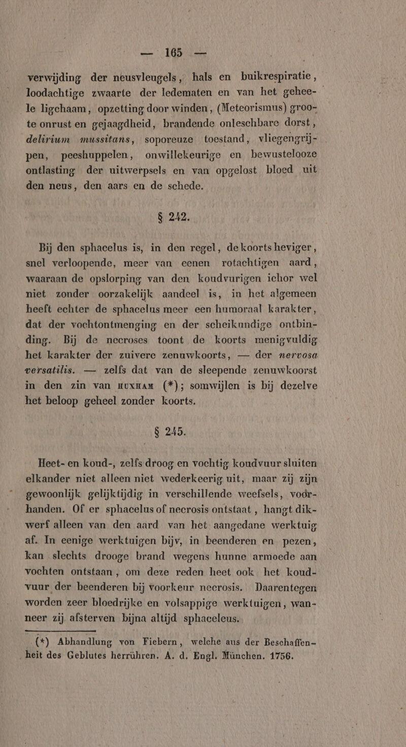 verwijding der neusvleugels, hals en buikrespiratie , loodachtige zwaarte der ledematen en van het gehee- le ligchaam, opzetting door winden, (Meteorismus) groo- te onrust en gejaagdheid, brandende onleschbare dorst, delirium mussitans, soporeuze toestand, vliegengrij- pen, peeshuppelen, onwillekeurige en bewustelooze ontlasting der uitwerpsels en van opgelost bloed uit den neus, den aars en de schede. 8 242. Bij den sphacelus is, in den regel, de koorts heviger , snel verloopende, meer van eenen rotachtigen aard, waaraan de opslorping van den koudvurigen ichor wel niet zonder oorzakelijk aandeel is, in het algemeen heeft echter de sphacelus meer een humoraal karakter, dat der vochtontmenging en der scheikundige ontbin- ding. Bij de neeroses toont de koorts menigvuldig het karakter der zuivere zenuwkoorts, — der nervosa versatilis. — zelfs dat van de sleepende zenuwkoorst in den zin van muxnam (*); somwijlen is bij dezelve het beloop geheel zonder koorts. 8 245. Heet- en koud-, zelfs droog en vochtig koudvuur sluiten elkander niet alleen niet wederkeerig uit, maar zij zijn gewoonlijk gelijktijdig in verschillende weefsels, vodr- handen. Of er sphacelus of necrosis ontstaat , hangt dik- werf alleen van den aard van het aangedane werktuig af. In eenige werktuigen bijv, in beenderen en pezen, kan slechts drooge brand wegens hunne armoede aan vochten ontstaan, om deze reden heet ook het koud- vuur der beenderen bij voorkeur neerosis. Daarentegen worden zeer bloedrijke en volsappige werktuigen, wan- neer zij afsterven bijna altijd sphaceleus. .(*) Abhandlung von Fiebern, welche aus der Beschaffen- ‚heit des Geblutes herrühren. A. d. Engl. München. 1756.