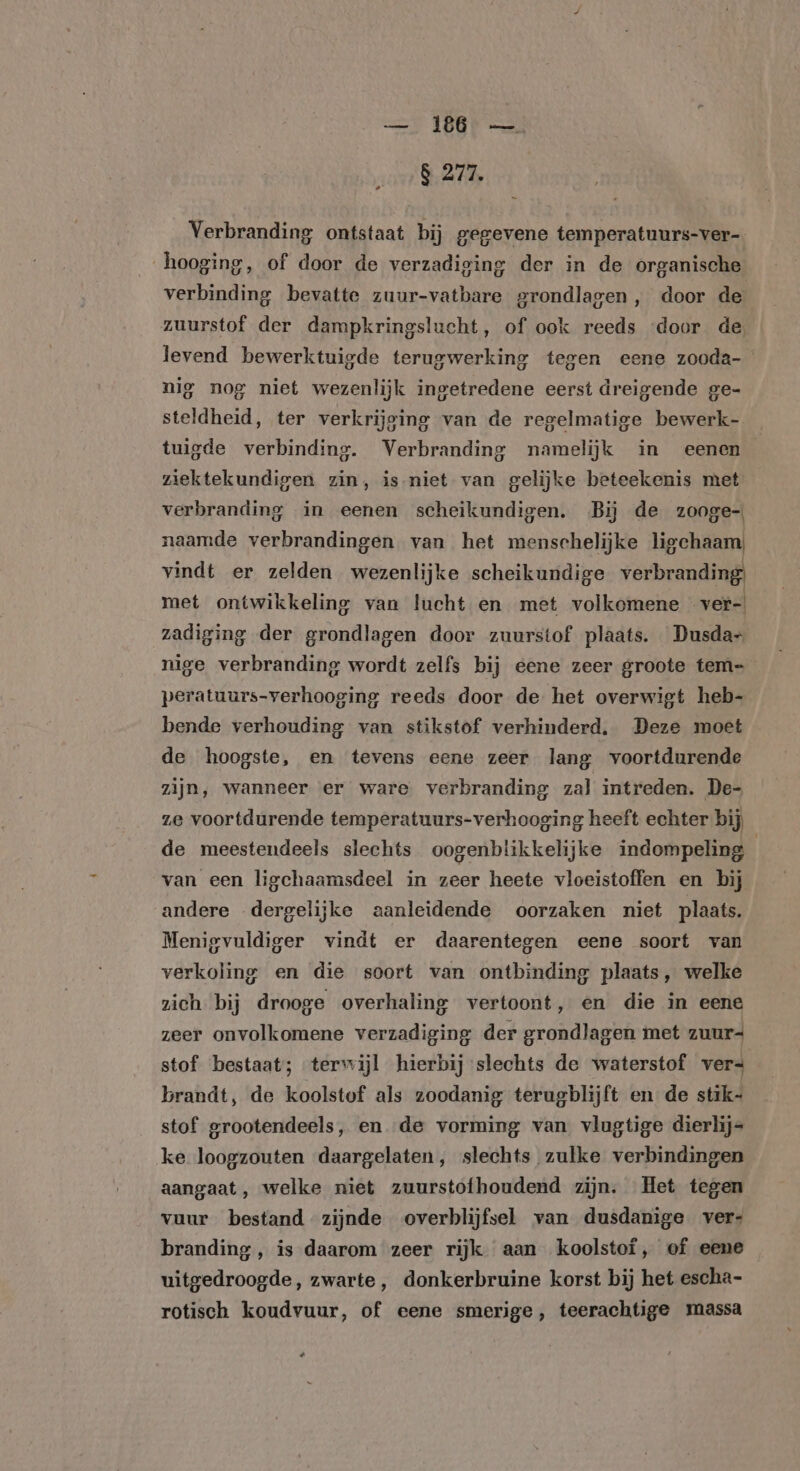 Be 8 277. Verbranding ontstaat bij gegevene temperatuurs-ver- hooging, of door de verzadiging der in de organische verbinding bevatte zuur-vatbare grondlagen, door de zuurstof der dampkringslucht, of ook reeds ‘door de, levend bewerktuigde terugwerking tegen eene zooda- nig nog niet wezenlijk ingetredene eerst dreigende ge- steldheid, ter verkrijging van de regelmatige bewerk- tuigde verbinding. Verbranding namelijk in eenen ziektekundigen zin, is-niet van gelijke beteekenis met verbranding in eenen scheikundigen. Bij de zooge- naamde verbrandingen van het menschelijke ligchaam) vindt er zelden wezenlijke scheikundige verbranding met ontwikkeling van lucht en met volkomene ver-| zadiging der grondlagen door zuurstof plaats. Dusda- nige verbranding wordt zelfs bij eene zeer groote tem- peratuurs-verhooging reeds door de het overwigt heb- bende verhouding van stikstof verhinderd, Deze moet de hoogste, en tevens eene zeer lang voortdurende zijn, wanneer er ware. verbranding zal intreden. De- ze voortdurende temperatuurs-verhooging heeft echter bij de meestendeels slechts oogenblikkelijke indompeling van een ligchaamsdeel in zeer heete vloeistoffen en bij andere dergelijke aanleidende oorzaken niet plaats. Menigvuldiger vindt er daarentegen eene soort van verkoling en die soort van ontbinding plaats, welke zich bij drooge overhaling vertoont, en die in eene zeer onvolkomene verzadiging der grondlagen met zuur- stof bestaat; terwijl hierbij slechts de waterstof vers brandt, de koolstof als zoodanig terugblijft en de stik- stof grootendeels, en de vorming van vlugtige dierlij= ke loogzouten daargelaten, slechts zulke verbindingen aangaat, welke niet zuurstofhoudend zijn. Het tegen vuur bestand zijnde overblijfsel van dusdanige vers branding, is daarom zeer rijk aan koolstof, of eene uitgedroogde, zwarte, donkerbruine korst bij het escha- rotisch koudvuur, of eene smerige, teerachtige massa Kal
