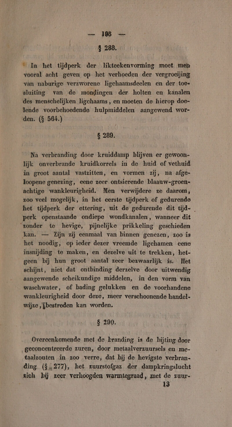 ee OR 8 288. ° In het tijdperk der likteekenvorming moet men vooral acht geven op het verhoeden der vergroeijing van naburige verzworene ligchaamsdeelen en der toe« sluiting van de mondingen der holten en kanalen des menschelijken ligchaams , en moeten de hierop doe- lende voorbehoedende hulpmiddelen aangewend wor- den. ($ 564.) $ 289. Na verbranding door kruiddamp blijven er gewoon- lijk onverbrande kruidkorrels in de huid of vethuid in groot aantal vastzitten, en vormen zij, na afge- loopene genezing, eene zeer ontsierende blaauw-groen- achtige wankleurigheid. Men verwijdere ze daarom; zoo veel mogelijk, in het eerste tijdperk of gedurende het tijdperk der ettering, uit de gedurende dit tijd- _ perk openstaande ondiepe wondkanalen, wanneer dit ‘zonder te hevige, pijnelijke prikkeling geschieden kan. — Zijn zij eenmaal van binnen genezen, zoo is het noodig, op ieder dezer vreemde ligchamen eene insnijding te maken, en dezelve uit te trekken, het- geen bij hun groot aantal zeer bezwaarlijk is. Het schijnt, niet dat ontbinding derzelve door uitwendig aangewende scheikundige middelen, in den vorm van waschwater, of bading gelukken en de voorhandene wankleurigheid door deze, meer verschoonende handel- wijze ‚{bestreden kan worden. $ 290. Overeenkomende met de branding is de bijting door geconcentreerde zuren, door metaalverzuursels en me- taalzouten in zoo verre, dat bij de hevigste verbran- ding ($„277), het zuurstofgaz der dampkringslucht zich bij zeer verhoogden warmtegraad, met de zuur- 13