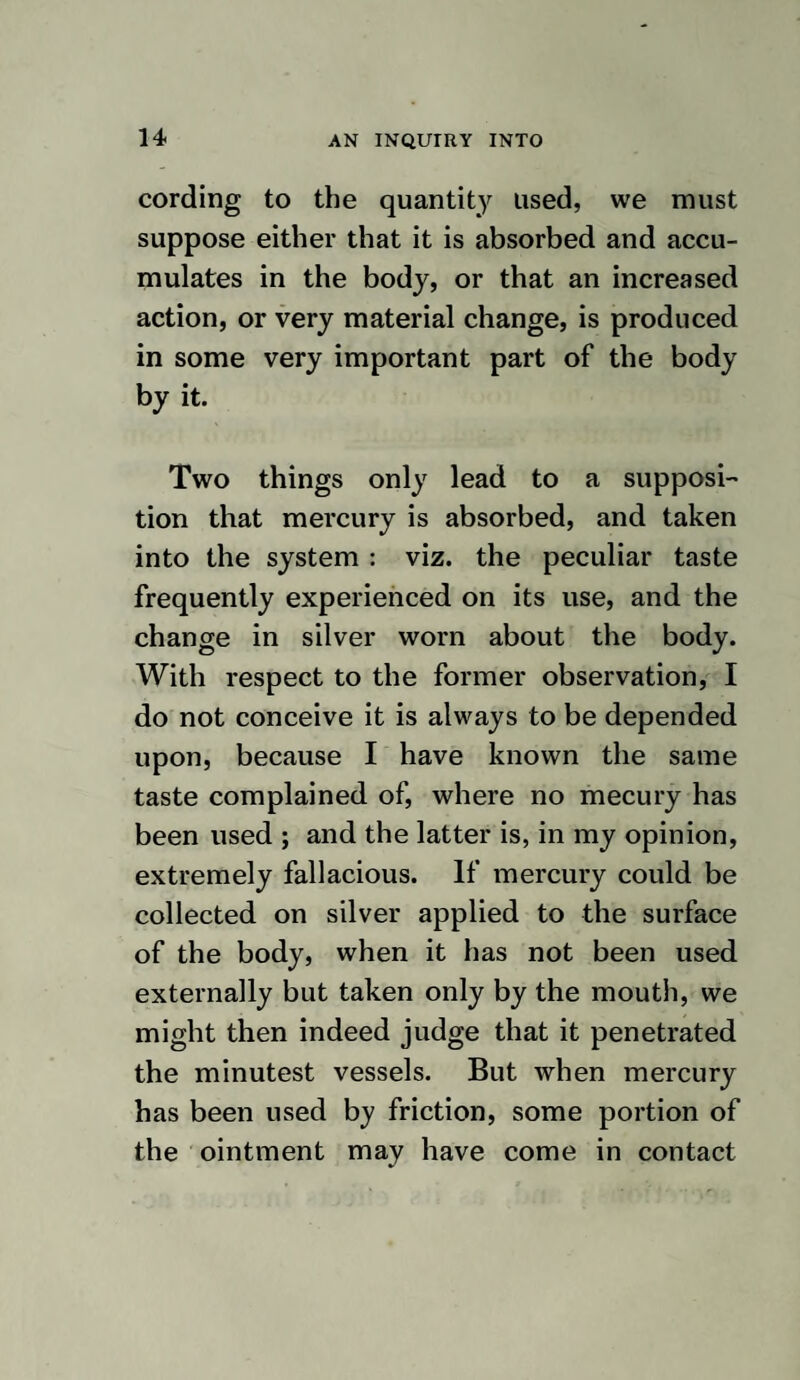 88 AN INQUIRY INTO here produced by absorption, inasmuch as we have evidence of the capability of this membrane for absorbing different vapours, as those of spirits of turpentine, and there¬ fore it may fairly be presumed that it has the same power over those of mercury. It may be sufficient to observe, in reply, that if mercury were absorbed from the lungs and taken into the circulation, there seems no reason why the mouth should be generally affected first, when it is inhaled, or the intes¬ tines when it is taken into the stomach, be¬ cause, as soon as the absorption took place, it would become mixed with the blood, and conveyed away, in which case, it is most probable, every part would be equally af¬ fected by it. As mercury, when taken into the body, appears to be a peculiar stimulus to the nervous system, it therefore becomes those who are using it, not to give it to an extent that will be likely to produce such effects when much inflammatory action is present,