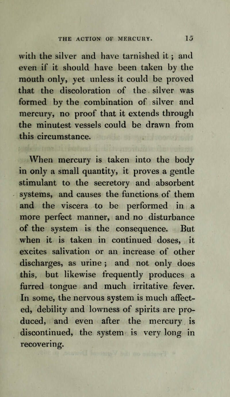 the mercury, whilst, at the same time, me¬ dicines are given with a view of’ lessening irritation. When the ulcer has begun to heal, the restorative process often stops, or the ulcer spreads; the parts have become languid from the previous too great action, and then if mercury is given again, it again stimulates the nerves, and the parts again dispose for a time for healing; again, per¬ haps, they become too irritable and spread or do not mend, and then by leaving off mercury, and giving quieting medicines, the ulcer again begins to assume a healthier ap¬ pearance ; and this varied state continues to teaze the patient for a great length of time, till, at last, by the frequent use of mercury, the actions of the whole body become changed, and fresh symptoms show them¬ selves, and in this manner I conceive dis¬ eases resembling syphilis are frequently produced. Should what I have written appear pro¬ bable, practitioners should never give mer¬ cury without reason, and when they do, should attend to the excellent directions of