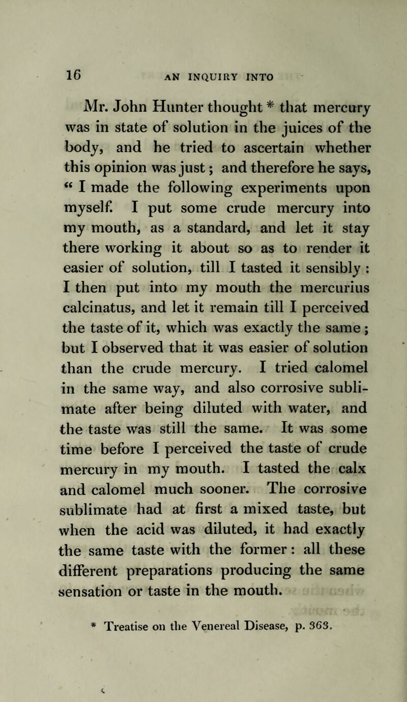 ments, havingdied from no very considerable quantities of mercury given to them, if any deductions are to be made from these cir¬ cumstances with respect to the effects of the same medicine on the human body, it will, in my opinion, be a sufficient reason for the discontinuance of that free use of it, which is too often made without either thought or caution. I do not here mean to state that it is to be abandoned altoge¬ ther ; on the contrary, I consider it one of the most valuable medicines in the materia medica; but what I would say is this, that practitioners should well consider before they hazard a patient’s comfort for the rest of life: and if it behoves practitioners to be careful in using so hazardous a remedy, how much more does it become mothers to be so, who are ever giving it to their children, and ladies who are frequently ad¬ ministering it to the poor around them, in their laudable attempts to alleviate human misery. As I wished to ascertain whether arsenic affected the nerves, the following experi¬ ments were made: