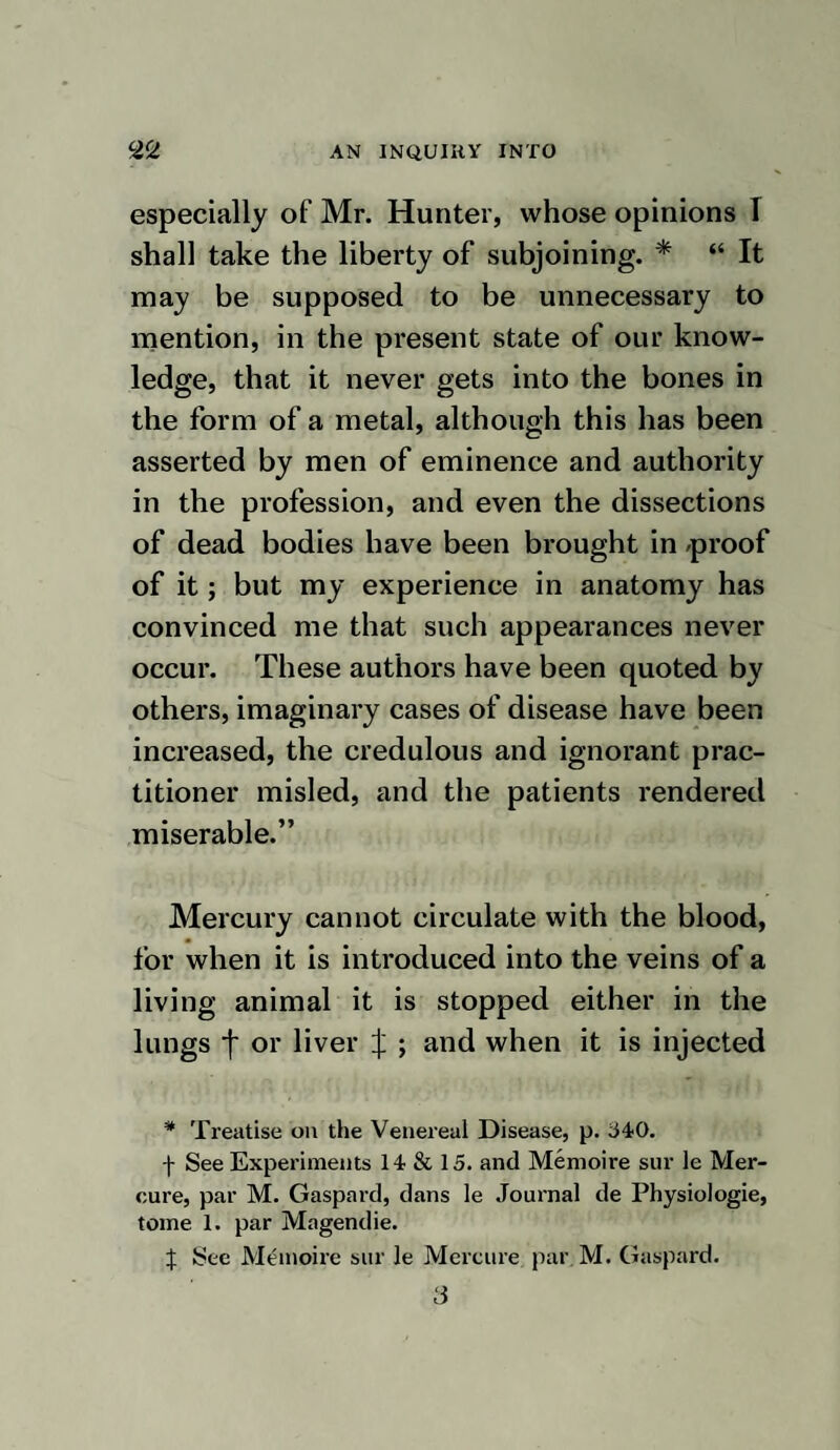 “ From the above experiments it must appear that when mercury produces eva¬ cuation by the mouth, it certainly goes off in that discharge ; and from thence we may reasonably conclude, that when other eva¬ cuations are produced from the medicine when in the constitution, as purging, sweat¬ ing, or an increased flow of urine, that it also goes off by these evacuations, which become outlets to the mercury.” I conceive the preceding observations prove nothing more than that mercury, when taken into the mouth, excites a pe¬ culiar taste; and that the same taste may be produced when it is used by friction. Had it passed off in the saliva or any other secretion, it most certainly must have been detected by the eminent chemists who have analyzed them. When a preparation of mercury is taken into the mouth, it is an impression on the gustatory nerves which produces the pecu¬ liar taste; and may not the same effect be excited by its pecular action on the nervous