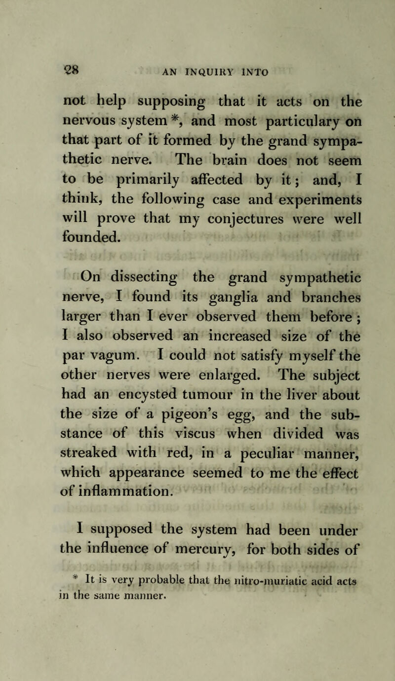 of whole body ; at noon he had convulsive motions of his hind legs. He eat with a good appetite. 26th. He appeared worse, and could not stand; he had a good appetite, but vo¬ mited up his food soon after eating it, and then eat it again. 27th. At eight a. m. he appeared nearly in the same state as yesterday. At five p. m. he was much better, and took his food with the same consequences as yesterday. 28th. He appeared quite recovered. At nine o’clock a. m. one grain and a half of oxymuriate of mercury, dissolved in an ounce and a half of water, was injected into the left jugular vein. He purged and made water immediately. Two hours after he had tremblings, and died about three p. m. Examination. The brain, the medulla spinalis, the nerves, the stomach and intestines, were