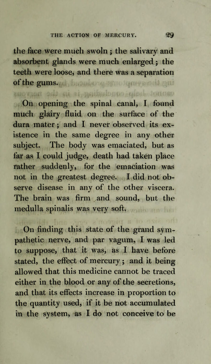 particularly examined, but there did not appear any morbid change in them. The nerves had a very healthy appearance, and were very unlike those of the animals which were the subjects of the former experi¬ ments. Much inflammation existed in the parts about the right jugular vein, and I conceive that this was occasioned by some of the solution of oxymuriate of mercury having insinuated itself amongst the cellular membrane. The lungs had purple patches on them in many places, and this appear¬ ance was observed in their substance on di¬ viding them, and they felt firmer than na¬ tural. Fluid was contained in each cavity of the chest. The appearances of the nerves of the subjects of the experiments in which mer¬ curial preparations were injected into the veins, corresponded with those in which the submuriate of mercury was given by the mouth, except that in the latter the inflam¬ mation of the nerves existed in a greater degree.