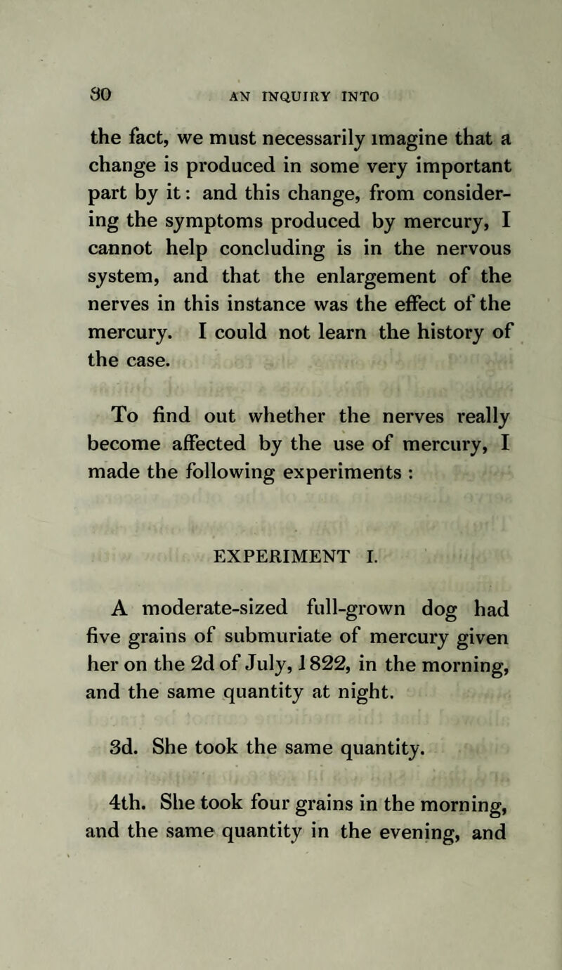 03 EXPERIMENT XIV. February 20th, 1823. At ten a. m. I in¬ jected nine drachms of quicksilver, by means of a bone syringe, into the right jugular vein of a moderate sized dog, about six months old. I soon after gave him some meat, which he eat with an appetite. At one p. m. the difficulty of breathing was very great. At nine he was much the same. 21st. He breathed with greater freedom, and appeared more lively. 22d. He was much the same, except that he appeared weaker. 23d. He continued in the same state. 24th. At eight a. m. he was found dead. He did not take any food, except once im¬ mediately after the operation.