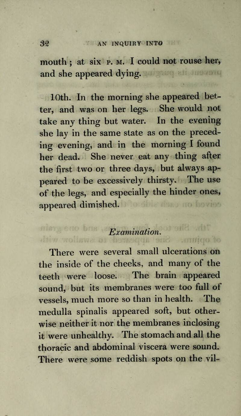 any other manner, I am firmly persuaded that it is exercised almost entirely on the nervous system. For the purpose of ascertaining how mer¬ cury acts when rubbed' on the skin, the following experiments were made : EXPERIMENT XVI. Sept. 12th, 1822, the hair was removed from part of the back of a common sized shepherd’s dog, and one drachm of strong mercurial ointment was well rubbed on it. 13 th. Two drachms of ointment were used. 14th. More hair was removed, and two drachms of ointment used. The part rub¬ bed yesterday was rather sore. She had a good appetite, but seemed to swallow as if her throat was sore. 15th. Two drachms of ointment were used. Her appetite was good. The gums were slightly red.