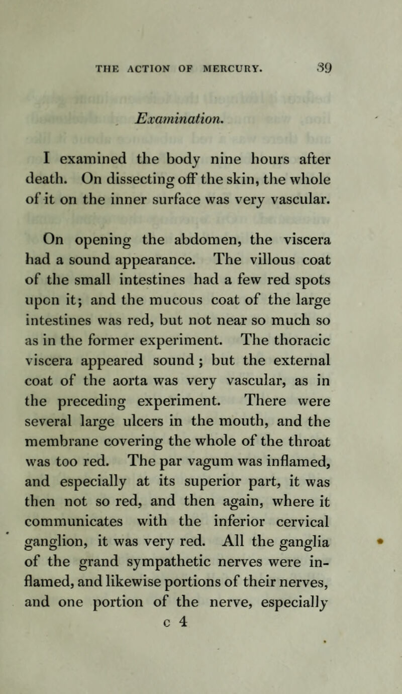 to a healthy state, and the sore will imme¬ diately begin to heal, but if the cure de¬ pends on a change to be produced on the ulcer by the mercury, it must be effected either through the system or some local application. If through the system, how is the change produced ? Mercury is not in the system, but is applied to parts whose nerves are susceptible of its influence. Through these the whole nervous system is affected, and the change of action in the termination of the nerves produces a cor¬ responding change in the minute arteries ; as constitutions vary, so when this action is carried beyond a moderate degree in a weak or irritable one, the part is stimulated beyond its powers, and sloughing or death are produced. When an ulcer, supposed to be syphilitic, has formed, and mercury is given for it, it so changes the ulcer as before described as to produce a healthy state. If the mercury is continued longer, the state of the ulcer becomes irritable from the continued action, and may frequently be cured by leaving off