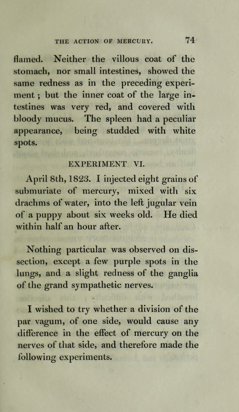 been used. In the second, it had not been used for some time, and with regard to the other two it was very doubtful. I conceive it can be decided only by a number of cases and examinations after death, whether the increased vascularity of the nerves is owing to the peculiarity of the disease or the medicines : and with this view I consider that it may be highly ad¬ vantageous to give active medicines to healthy animals, in order that, by a careful dissection afterwards, it may be discovered, as far as possible, in what manner every part of the body is affected by them. Many reasons prevent my prosecuting these enquiries any further at present, and one of considerable influence is the neces¬ sity for sacrificing the lives of so many animals. Nevertheless, should it hereafter appear of importance, I shall again return to the investigation, not only of the point a 4