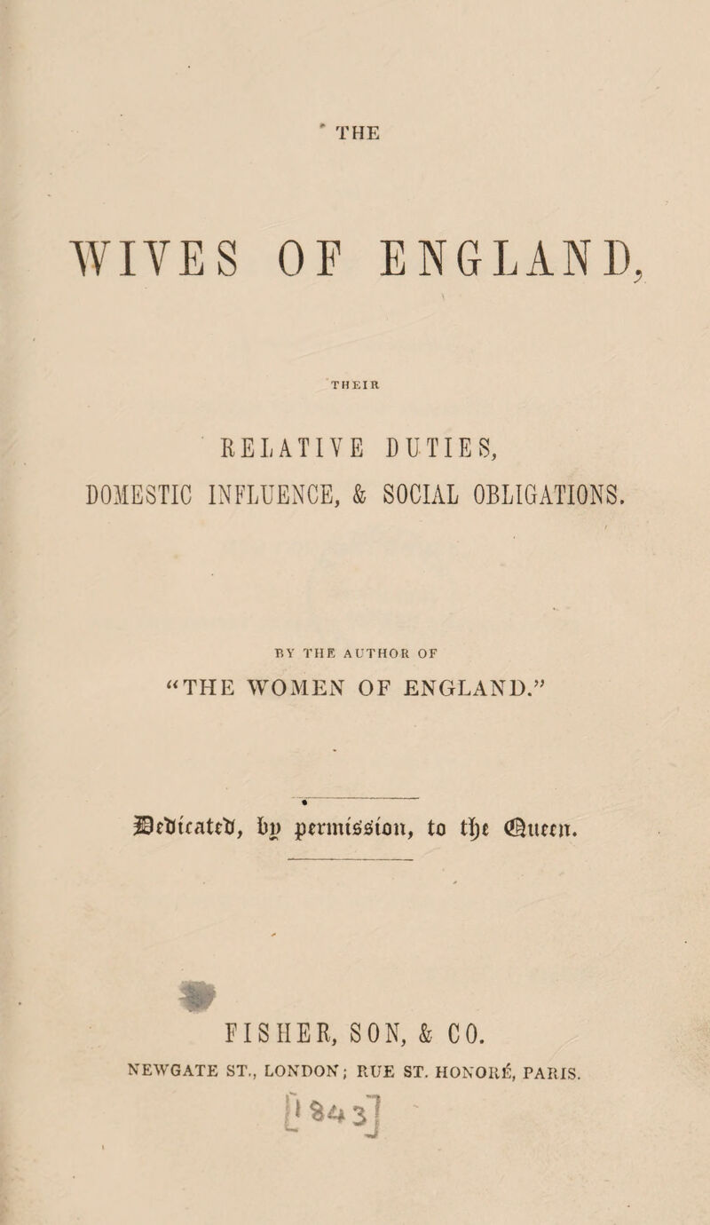 ' THE WIVES OF ENGLAND, THEIR RELATIVE DUTIES, DOMESTIC INFLUENCE, & SOCIAL OBLIGATIONS. BY THE AUTHOR OF “THE WOMEN OF ENGLAND.” DeKuatetf, bp permission, to ti)c (Shiecn. FISHER, SON, & CO. NEWGATE ST., LONDON; RUE ST. HONOR!?, PARIS. L.