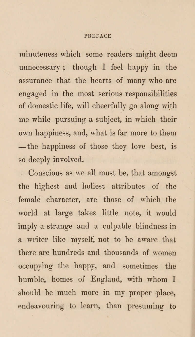 minuteness which some readers might deem unnecessary ; though I feel happy in the assurance that the hearts of many who are engaged in the most serious responsibilities of domestic life, will cheerfully go along with me while pursuing a subject, in which their own happiness, and, what is far more to them —the happiness of those they love best, is so deeply involved. Conscious as we all must be, that amongst the highest and holiest attributes of the female character, are those of which the world at large takes little note, it would imply a strange and a culpable blindness in a writer like mvself, not to be aware that there are hundreds and thousands of women occupying the happy, and sometimes the humble, homes of England, with whom I should he much more in my proper place, endeavouring to learn, than presuming to