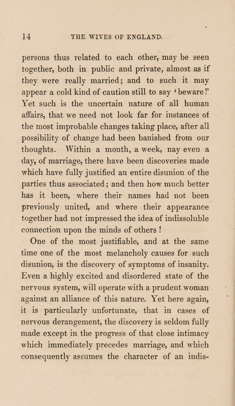 persons thus related to each other, may be seen together, both in public and private, almost as if they were really married; and to such it may appear a cold kind of caution still to say 4 beware!’ Yet such is the uncertain nature of all human affairs, that we need not look far for instances of the most improbable changes taking place, after all possibility of change had been banished from our thoughts. Within a month, a week, nay even a day, of marriage, there have been discoveries made which have fully justified an entire disunion of the parties thus associated; and then how much better has it been, where their names had not been previously united, and where their appearance together had not impressed the idea of indissoluble connection upon the minds of others ! One of the most justifiable, and at the same time one of the most melancholy causes for such disunion, is the discovery of symptoms of insanity. Even a highly excited and disordered state of the nervous system, will operate with a prudent woman against an alliance of this nature. Yet here again, it is particularly unfortunate, that in cases of nervous derangement, the discovery is seldom fully made except in the progress of that close intimacy which immediately precedes marriage, and which consequently assumes the character of an indis-