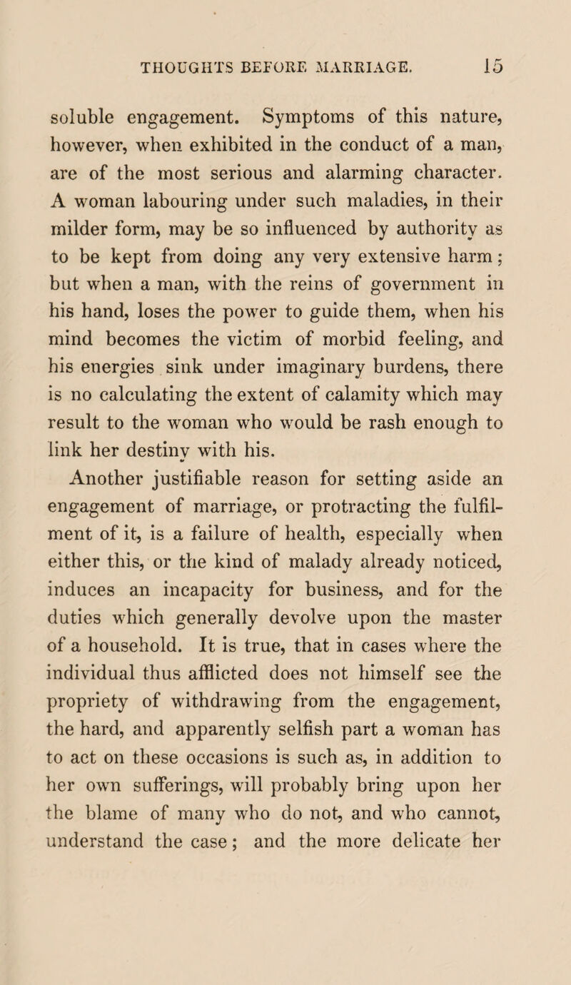 soluble engagement. Symptoms of this nature, however, when exhibited in the conduct of a man, are of the most serious and alarming character. A woman labouring under such maladies, in their milder form, may be so influenced by authority as to be kept from doing any very extensive harm; but when a man, with the reins of government in his hand, loses the power to guide them, when his mind becomes the victim of morbid feeling, and his energies sink under imaginary burdens, there is no calculating the extent of calamity which may result to the woman who would be rash enough to link her destinv with his. * Another justifiable reason for setting aside an engagement of marriage, or protracting the fulfil¬ ment of it, is a failure of health, especially when either this, or the kind of malady already noticed, induces an incapacity for business, and for the duties which generally devolve upon the master of a household. It is true, that in cases where the individual thus afflicted does not himself see the propriety of withdrawing from the engagement, the hard, and apparently selfish part a woman has to act on these occasions is such as, in addition to her own sufferings, will probably bring upon her the blame of many who do not, and who cannot, understand the case; and the more delicate her