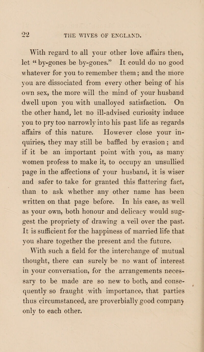 With regard to all your other love affairs then, let “ by-gones be by-gones.” It could do no good whatever for you to remember them; and the more you are dissociated from every other being of his own sex, the more will the mind of your husband dwell upon you with unalloyed satisfaction. On the other hand, let no ill-advised curiosity induce you to pry too narrowly into his past life as regards affairs of this nature. However close your in¬ quiries, they may still be baffled by evasion; and if it be an important point with you, as many women profess to make it, to occupy an unsullied page in the affections of your husband, it is wiser and safer to take for granted this flattering fact, than to ask whether any other name has been written on that page before. In his case, as well as your own, both honour and delicacy would sug¬ gest the propriety of drawing a veil over the past. It is sufficient for the happiness of married life that you share together the present and the future. With such a field for the interchange of mutual thought, there can surely be no want of interest in your conversation, for the arrangements neces¬ sary to be made are so new to both, and conse¬ quently so fraught with importance, that parties thus circumstanced, are proverbially good company only to each other.