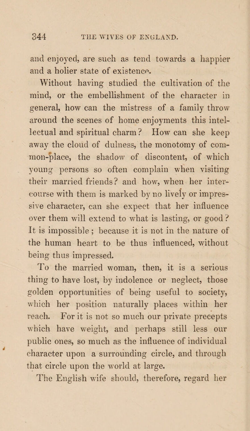 and enjoyed, are such as tend towards a happier and a holier state of existence. Without having studied the cultivation of the mind, or the embellishment of the character in general, how can the mistress of a family throw around the scenes of home enjoyments this intel¬ lectual and spiritual charm ? How can she keep away the cloud of dulness, the monotomy of com¬ mon-place, the shadow of discontent, of which young persons so often complain when visiting their married friends? and how, wdien her inter¬ course with them is marked by no lively or impres¬ sive character, can she expect that her influence over them will extend to what is lasting, or good ? It is impossible; because it is not in the nature of the human heart to be thus influenced, without being thus impressed. To the married woman, then, it is a serious thing to have lost, by indolence or neglect, those golden opportunities of being useful to society, which her position naturally places within her ♦ reach. For it is not so much our private precepts which have weight, and perhaps still less our public ones, so much as the influence of individual character upon a surrounding circle, and through that circle upon the world at large. The English wife should, therefore, regard her