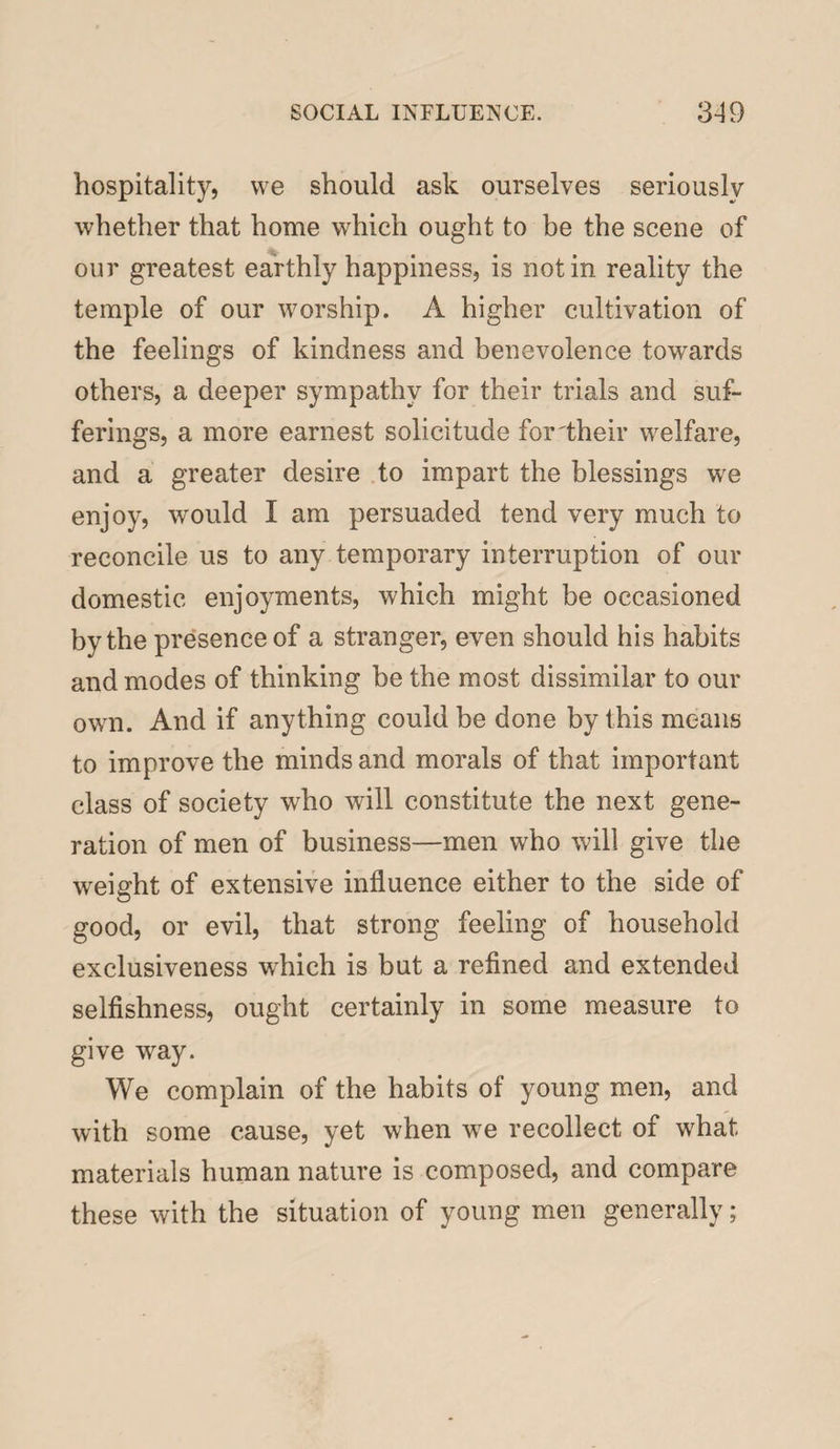 hospitality, we should ask ourselves seriously whether that home which ought to be the scene of our greatest earthly happiness, is notin reality the temple of our worship. A higher cultivation of the feelings of kindness and benevolence towards others, a deeper sympathy for their trials and suf¬ ferings, a more earnest solicitude for'their welfare, and a greater desire to impart the blessings we enjoy, wrould I am persuaded tend very much to reconcile us to any temporary interruption of our domestic enjoyments, which might be occasioned by the presence of a stranger, even should his habits and modes of thinking be the most dissimilar to our owm. And if anything could be done by this means to improve the minds and morals of that important class of society who will constitute the next gene¬ ration of men of business—men who will give the weight of extensive influence either to the side of good, or evil, that strong feeling of household exclusiveness wdiich is but a refined and extended selfishness, ought certainly in some measure to give way. We complain of the habits of young men, and with some cause, yet when wre recollect of what materials human nature is composed, and compare these with the situation of young men generally;