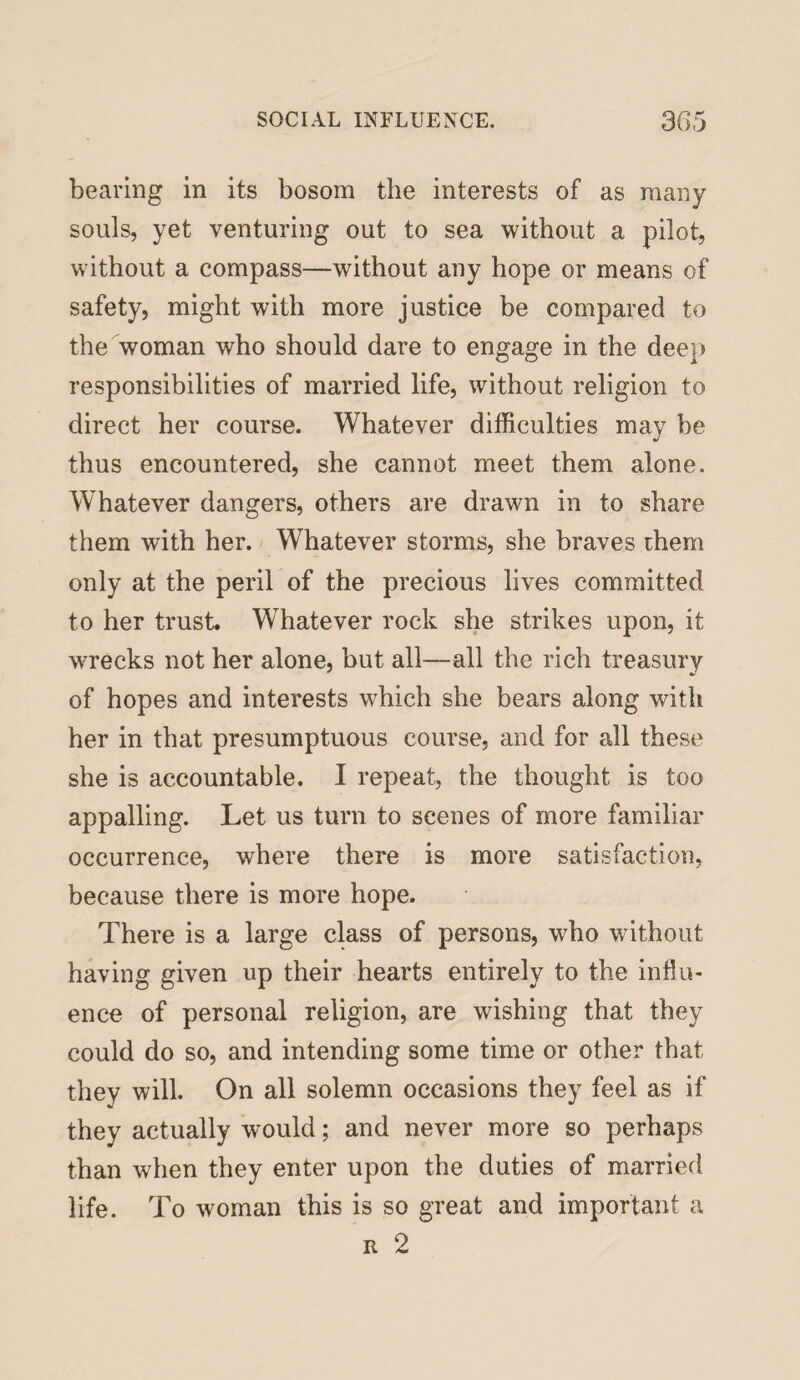 bearing in its bosom the interests of as many souls, yet venturing out to sea without a pilot, without a compass—without any hope or means of safety, might with more justice be compared to the woman who should dare to engage in the dee}) responsibilities of married life, without religion to direct her course. Whatever difficulties may be thus encountered, she cannot meet them alone. Whatever dangers, others are drawn in to share them with her. Whatever storms, she braves them only at the peril of the precious lives committed to her trust. Whatever rock she strikes upon, it wrecks not her alone, but all—all the rich treasury of hopes and interests which she bears along with her in that presumptuous course, and for all these she is accountable. I repeat, the thought is too appalling. Let us turn to scenes of more familiar occurrence, where there is more satisfaction, because there is more hope. There is a large class of persons, who without having given up their hearts entirely to the influ¬ ence of personal religion, are wishing that they could do so, and intending some time or other that they will. On all solemn occasions they feel as if they actually would; and never more so perhaps than when they enter upon the duties of married life. To woman this is so great and important a r 2