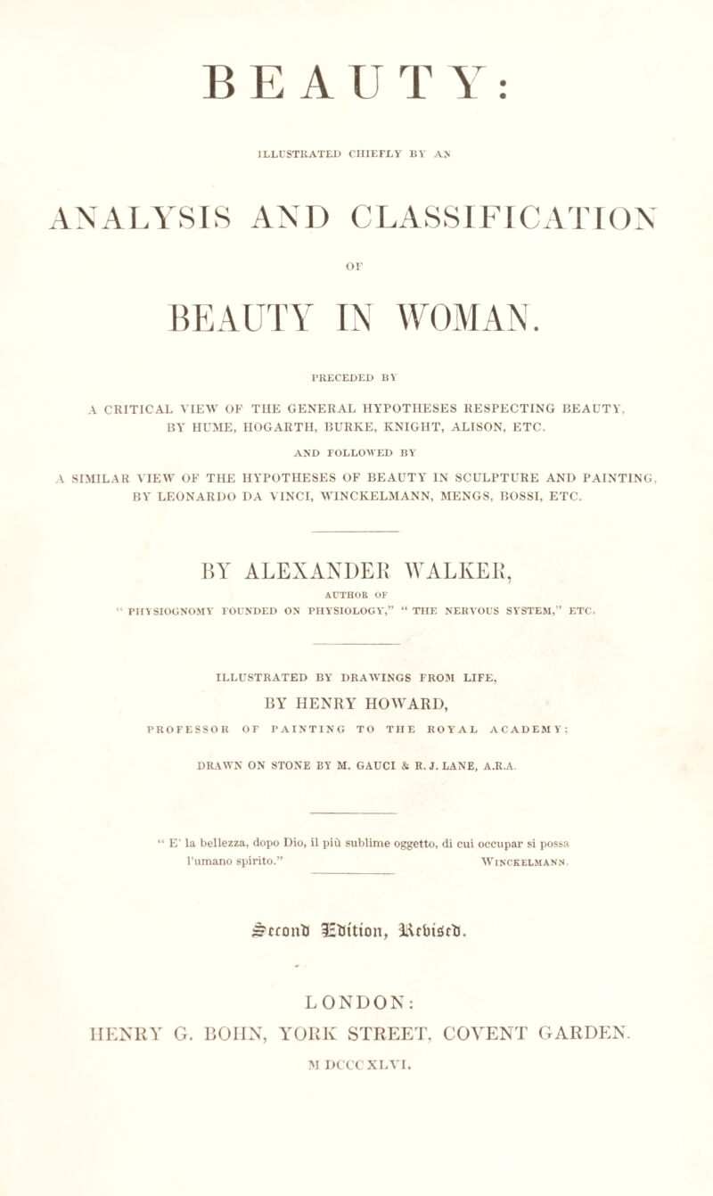 BEAUT Y ILLUSTRATED CHIEFLY BY AN ANALYSIS AND CLASSIFICATION OF BEAUTY IN WOMAN. PRECEDED BY A CRITICAL VIEW OF THE GENERAL HYPOTHESES RESPECTING BEAUTY. BY HUME, HOGARTH, BURKE, KNIGHT, ALISON, ETC. AND FOLLOWED BY A SIMILAR VIEW OF THE HYPOTHESES OF BEAUTY IN SCULPTURE AND PAINTING, BY LEONARDO DA VINCI, WINCKELMANN, MENGS, BOSSI, ETC. BY ALEXANDER WALKER, AUTHOR OF PHYSIOGNOMY FOUNDED ON PHYSIOLOGY,” “ THE NERVOUS SYSTEM,” ETC. ILLUSTRATED BY DRAWINGS FROM LIFE, BY HENRY HOWARD, PROFESSOR OF PAINTING TO THE ROYAL ACADEMY; DRAWN ON STONE BY M. GAUCI & R. J. LANE, A.R.A. “ E’ la bellezza, dopo Dio, il pid sublime oggetto, di cui occupar si possa l’umano spirito.” Winckelmann. £?cconTJ lEfcttton, i&rbuirt). LONDON: IIENRY G. BOIIN, YORK STREET. COYENT GARDEN. M DCCCXLVI.