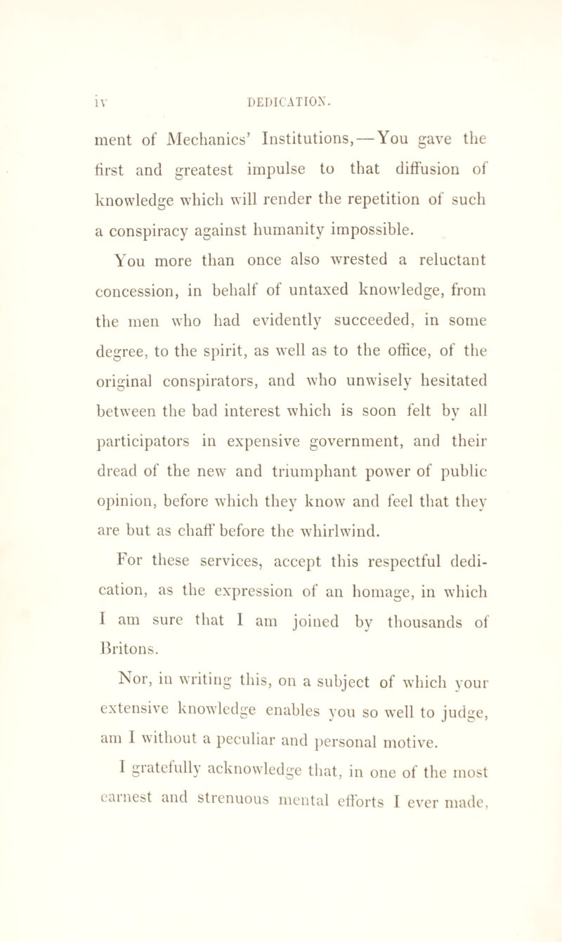 ment of Mechanics’ Institutions, — You gave the first and greatest impulse to that diffusion of knowledge which will render the repetition of such a conspiracy against humanity impossible. You more than once also wrested a reluctant concession, in behalf of untaxed knowledge, from the men who had evidently succeeded, in some degree, to the spirit, as well as to the office, of the original conspirators, and who unwisely hesitated between the bad interest which is soon felt by all participators in expensive government, and their dread of the new and triumphant power of public opinion, before which they know and feel that they are but as chaff before the whirlwind. For these services, accept this respectful dedi¬ cation, as the expression of an homage, in which I am sure that I am joined by thousands of Britons. Nor, in writing this, on a subject of which your extensive knowledge enables you so well to judge, am I without a peculiar and personal motive. I gratefully acknowledge that, in one of the most earnest and strenuous mental efforts I ever made,