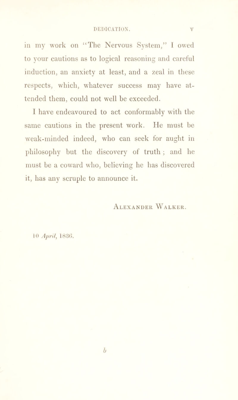 in my work on “The Nervous System,” 1 owed to your cautions as to logical reasoning and careful induction, an anxiety at least, and a zeal in these respects, which, whatever success may have at¬ tended them, could not well be exceeded. I have endeavoured to act conformably with the same cautions in the present work. He must be weak-minded indeed, wdio can seek for aught in philosophy but the discovery of truth; and he must be a coward who, believing he has discovered it, has any scruple to announce it. Alexander Walker. 10 April, 1830.