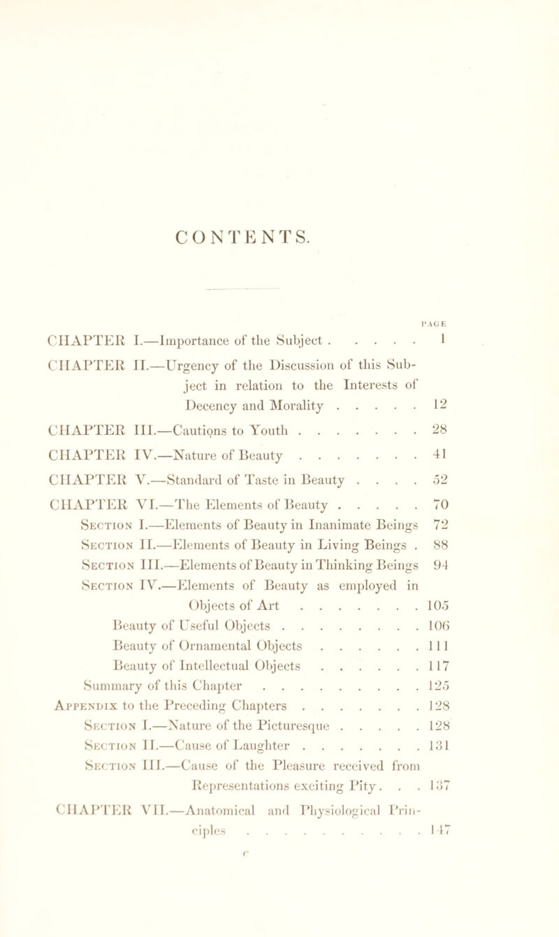 C O N T E N T S. PAG E CHAPTER I.—Importance of the Subject.1 CHAPTER II.—Urgency of the Discussion of this Sub¬ ject in relation to the Interests of Decency and Morality.12 CHAPTER III.—Cautions to Youth.28 CHAPTER IV.—Nature of Beauty.41 CHAPTER V.—Standard of Taste in Beauty .... 52 CHAPTER VI.—The Elements of Beauty.70 Section I.—Elements of Beauty in Inanimate Beings 72 Section II.—Elements of Beauty in Living Beings . 88 Section III.—Elements of Beauty in Thinking Beings 94 Section IV.—Elements of Beauty as employed in Objects of Art.105 Beauty of Useful Objects.106 Beauty of Ornamental Objects.Ill Beauty of Intellectual Objects.117 Summary of this Chapter.125 Appendix to the Preceding Chapters.128 Section I.—Nature of the Picturesque.128 Section 11.—Cause of Laughter.131 Section III.—Cause of the Pleasure received from Representations exciting Pity. . .137 CHAPTER VII.—Anatomical and Physiological Prin¬ ciples .147