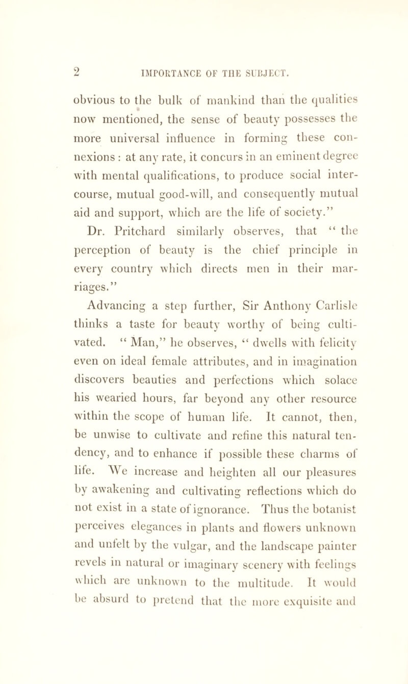 obvious to the bulk of mankind than the qualities •4 now mentioned, the sense of beauty possesses the more universal influence in forming these con¬ nexions : at any rate, it concurs in an eminent degree with mental qualifications, to produce social inter¬ course, mutual good-will, and consequently mutual aid and support, which are the life of society.” Dr. Pritchard similarly observes, that “ the perception of beauty is the chief principle in every country which directs men in their mar¬ riages.” Advancing a step further, Sir Anthony Carlisle thinks a taste for beauty worthy of being culti¬ vated. “ Man,” he observes, “ dwells with felicity even on ideal female attributes, and in imagination discovers beauties and perfections which solace his wearied hours, far beyond any other resource within the scope of human life. It cannot, then, be unwise to cultivate and refine this natural ten¬ dency, and to enhance if possible these charms of life. We increase and heighten all our pleasures by awakening and cultivating reflections which do not exist in a state of ignorance. Thus the botanist perceives elegances in plants and flowers unknown and unfelt by the vulgar, and the landscape painter revels in natural or imaginary scenery with feelings which are unknown to the multitude. It would be absurd to pretend that the more exquisite and