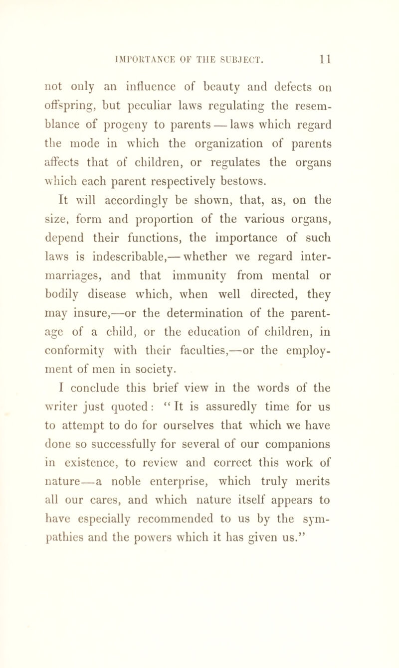 not only an influence of beauty and defects on offspring, but peculiar laws regulating the resem¬ blance of progeny to parents — laws which regard the mode in which the organization of parents affects that of children, or regulates the organs which each parent respectively bestows. It will accordingly be shown, that, as, on the size, form and proportion of the various organs, depend their functions, the importance of such laws is indescribable,— whether we regard inter¬ marriages, and that immunity from mental or bodily disease which, when well directed, they may insure,—or the determination of the parent¬ age of a child, or the education of children, in conformity with their faculties,—or the employ¬ ment of men in society. I conclude this brief view in the words of the writer just quoted: “ It is assuredly time for us to attempt to do for ourselves that which we have done so successfully for several of our companions in existence, to review and correct this work of nature—a noble enterprise, which truly merits all our cares, and which nature itself appears to have especially recommended to us by the sym¬ pathies and the powers which it has given us.”