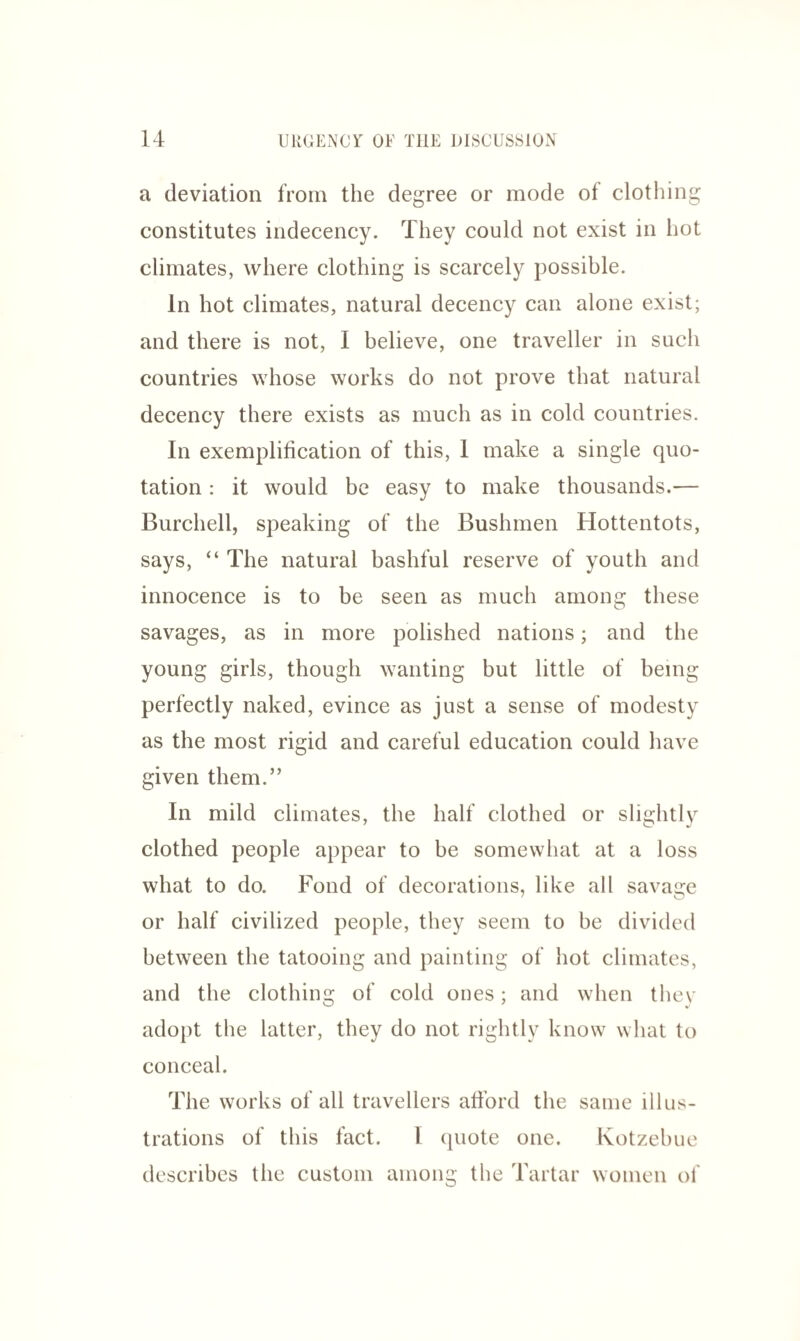 a deviation from the degree or mode of clothing constitutes indecency, climates, where clothing is scarcely possible. In hot climates, natural decency can alone exist; and there is not, I believe, one traveller in such countries whose works do not prove that natural decency there exists as much as in cold countries. In exemplification of this, 1 make a single quo¬ tation : it would be easy to make thousands.— Burchell, speaking of the Bushmen Hottentots, says, “ The natural bashful reserve of youth and innocence is to be seen as much among these savages, as in more polished nations; and the young girls, though wanting but little of being perfectly naked, evince as just a sense of modesty as the most rigid and careful education could have given them.” In mild climates, the half clothed or slightly clothed people appear to be somewhat at a loss what to do. Fond of decorations, like all savage or half civilized people, they seem to be divided between the tatooing and painting of hot climates, and the clothing of cold ones; and when they adopt the latter, they do not rightly know what to conceal. The works of all travellers afford the same illus¬ trations of this fact. 1 quote one. Kotzebue describes the custom among the Tartar women of They could not exist in hot