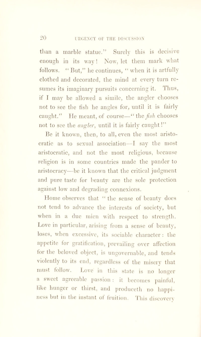 than a marble statue.” Surely this is decisive enough in its way! Now, let them mark what follows. “ But,” he continues, “ when it is artfully clothed and decorated, the mind at every turn re- sumes its imaginary pursuits concerning it. Thus, if I may be allowed a simile, the angler chooses not to see the fish he angles for, until it is fairly caught.” He meant, of course—“ the fish chooses not to see the angler, until it is fairly caught!” Be it known, then, to all, even the most aristo¬ cratic as to sexual association—I say the most aristocratic, and not the most religious, because religion is in some countries made the pander to aristocracy—be it known that the critical judgment and pure taste for beauty are the sole protection against low and degrading connexions. Home observes that “ the sense of beauty does not tend to advance the interests of society, but when in a due mien with respect to strength. Love in particular, arising from a sense of beauty, loses, when excessive, its sociable character : the appetite for gratification, prevailing over affection for the beloved object, is ungovernable, and tends violently to its end, regardless of the misery that must follow. Love in this state is no longer a sweet agreeable passion : it becomes painful, like hunger or thirst, and produceth no happi¬ ness but in the instant of fruition. This discovery