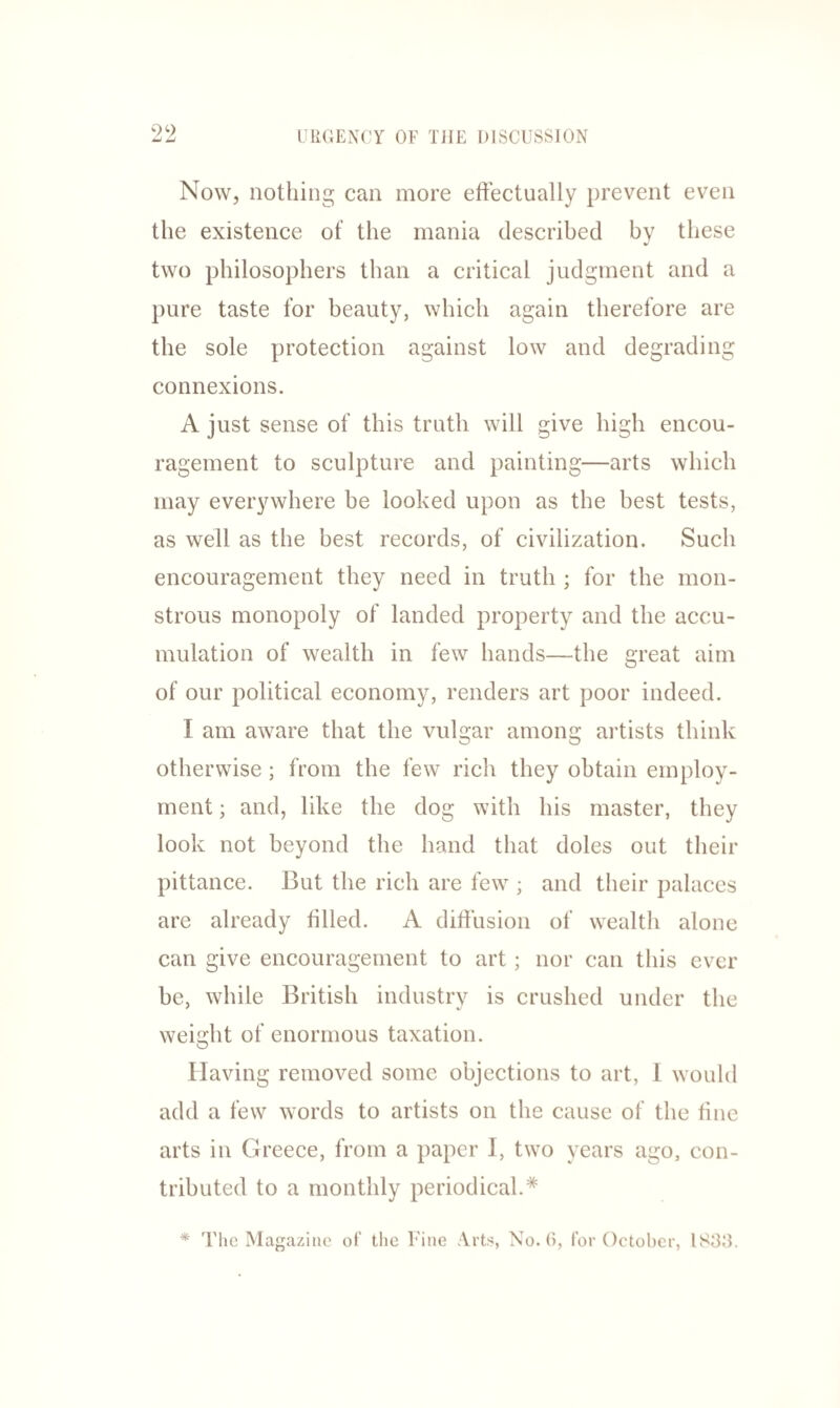 Now, nothing can more effectually prevent even the existence of the mania described by these two philosophers than a critical judgment and a pure taste for beauty, which again therefore are the sole protection against low and degrading connexions. A just sense of this truth will give high encou¬ ragement to sculpture and painting—arts which may everywhere be looked upon as the best tests, as well as the best records, of civilization. Such encouragement they need in truth ; for the mon¬ strous monopoly of landed property and the accu¬ mulation of wealth in few hands—the great aim of our political economy, renders art poor indeed. I am aware that the vulgar among artists think otherwise; from the few rich they obtain employ¬ ment ; and, like the dog with his master, they look not beyond the hand that doles out their pittance. But the rich are few ; and their palaces are already filled. A diffusion of wealth alone can give encouragement to art; nor can this ever be, while British industry is crushed under the weight of enormous taxation. Having removed some objections to art, I would add a few words to artists on the cause of the fine arts in Greece, from a paper I, two years ago, con¬ tributed to a monthly periodical.* * The Magazine of the Fine Arts, No. 6, for October, 1833.