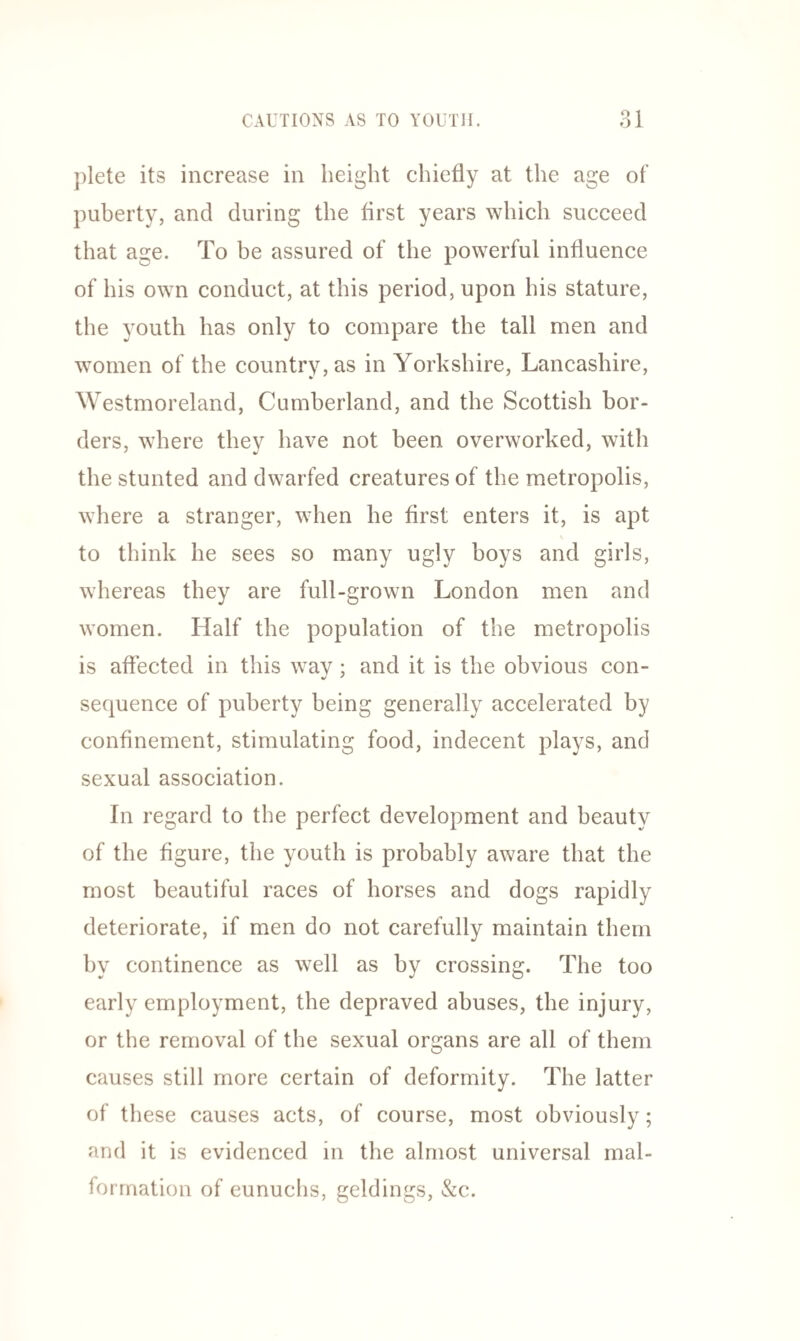 plete its increase in height chiefly at the age of puberty, and during the first years which succeed that age. To be assured of the powerful influence of his own conduct, at this period, upon his stature, the youth has only to compare the tall men and women of the country, as in Yorkshire, Lancashire, Westmoreland, Cumberland, and the Scottish bor¬ ders, where they have not been overworked, with the stunted and dwarfed creatures of the metropolis, where a stranger, when he first enters it, is apt to think he sees so many ugly boys and girls, whereas they are full-grown London men and women. Half the population of the metropolis is affected in this wav ; and it is the obvious con- sequence of puberty being generally accelerated by confinement, stimulating food, indecent plays, and sexual association. In regard to the perfect development and beauty of the figure, the youth is probably aware that the most beautiful races of horses and dogs rapidly deteriorate, if men do not carefully maintain them by continence as well as by crossing. The too early employment, the depraved abuses, the injury, or the removal of the sexual organs are all of them causes still more certain of deformity. The latter of these causes acts, of course, most obviously; and it is evidenced in the almost universal mal¬ formation of eunuchs, geldings, &c.