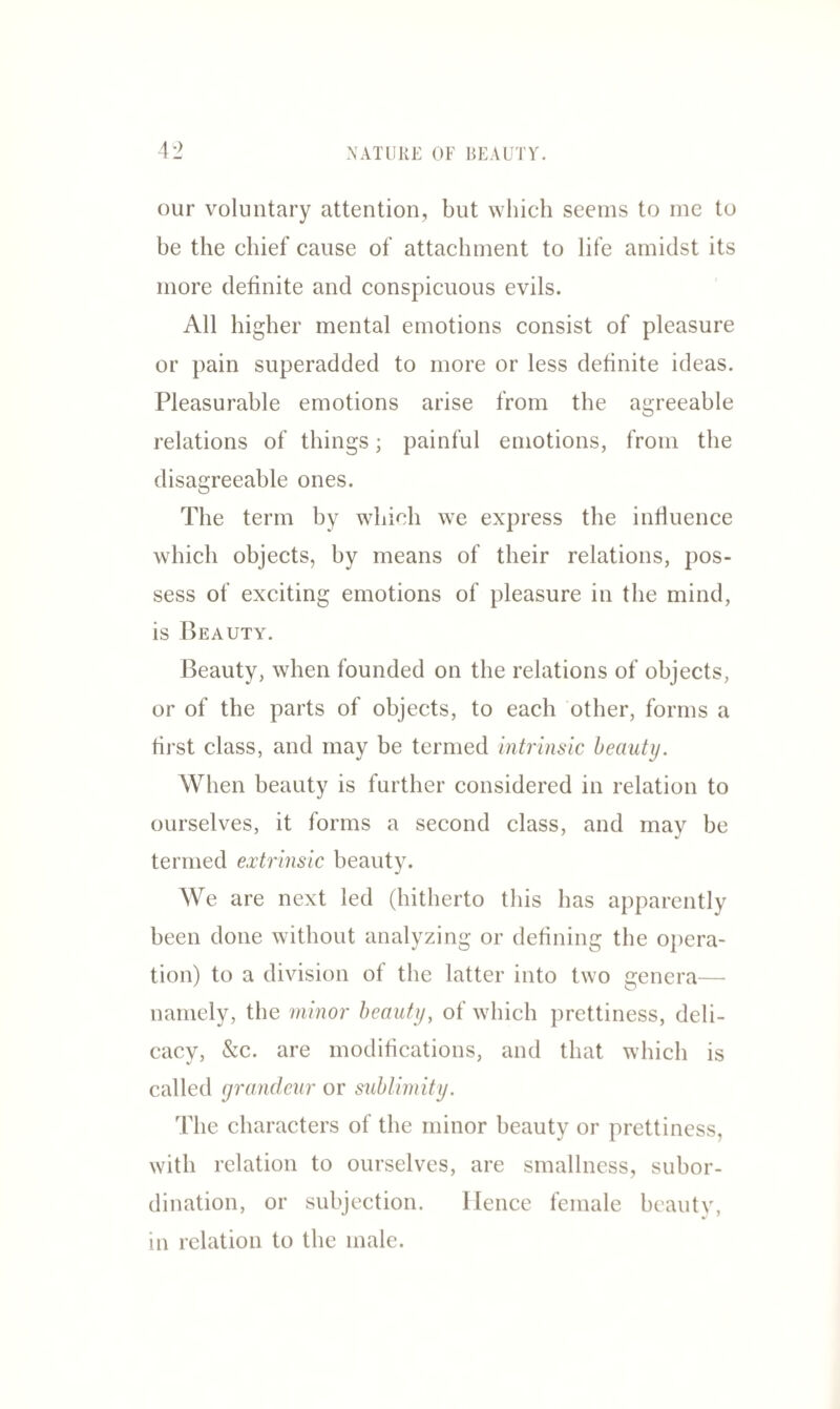 our voluntary attention, but which seems to me to be the chief cause of attachment to life amidst its more definite and conspicuous evils. All higher mental emotions consist of pleasure or pain superadded to more or less definite ideas. Pleasurable emotions arise from the agreeable relations of things; painful emotions, from the disagreeable ones. The term by which we express the influence which objects, by means of their relations, pos¬ sess of exciting emotions of pleasure in the mind, is Beauty. Beauty, when founded on the relations of objects, or of the parts of objects, to each other, forms a first class, and may be termed intrinsic beauty. When beauty is further considered in relation to ourselves, it forms a second class, and may be termed extrinsic beauty. We are next led (hitherto this has apparently been done without analyzing or defining the opera¬ tion) to a division of the latter into two genera— namely, the minor beauty, of which prettiness, deli¬ cacy, &c. are modifications, and that which is called grandeur or sublimity. The characters of the minor beauty or prettiness, with relation to ourselves, are smallness, subor¬ dination, or subjection. Hence female beauty, in relation to the male.