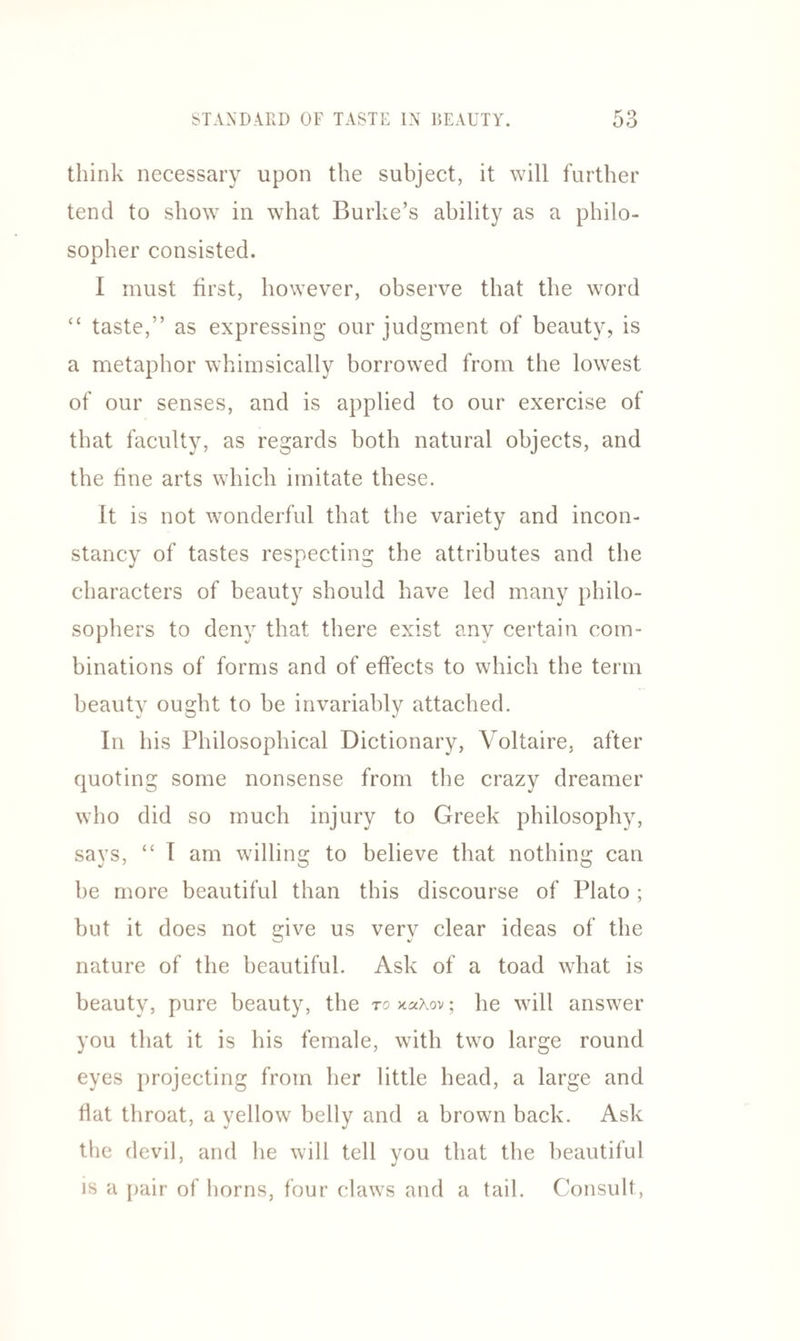 think necessary upon the subject, it will further tend to show in what Burke’s ability as a philo¬ sopher consisted. I must first, however, observe that the word “ taste,” as expressing our judgment of beauty, is a metaphor whimsically borrowed from the lowest of our senses, and is applied to our exercise of that faculty, as regards both natural objects, and the fine arts which imitate these. It is not wonderful that the variety and incon¬ stancy of tastes respecting the attributes and the characters of beauty should have led many philo¬ sophers to deny that there exist anv certain com¬ binations of forms and of effects to which the term beauty ought to be invariably attached. In his Philosophical Dictionary, Voltaire, after quoting some nonsense from the crazy dreamer who did so much injury to Greek philosophy, says, “ 1 am willing to believe that nothing can be more beautiful than this discourse of Plato; but it does not give us very clear ideas of the nature of the beautiful. Ask of a toad what is beauty, pure beauty, the to xaAov; he will answer you that it is his female, with two large round eyes projecting from her little head, a large and flat throat, a yellow belly and a brown back. Ask the devil, and he will tell you that the beautiful is a pair of horns, four claws and a tail. Consult,