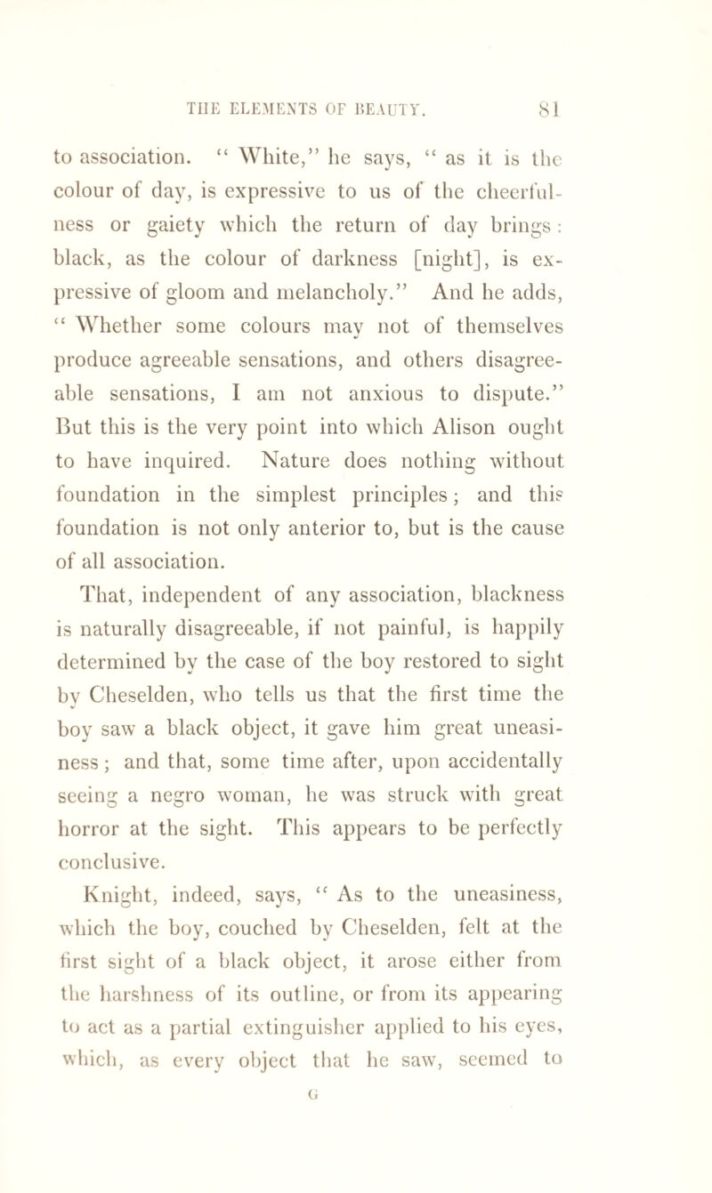 to association. “ White,” he says, “ as it is the colour of day, is expressive to us of the cheerful¬ ness or gaiety which the return of day brings : black, as the colour of darkness [night], is ex¬ pressive of gloom and melancholy.” And he adds, “ Whether some colours mav not of themselves •/ produce agreeable sensations, and others disagree¬ able sensations, I am not anxious to dispute.” But this is the very point into which Alison ought to have inquired. Nature does nothing without foundation in the simplest principles; and this foundation is not only anterior to, but is the cause of all association. That, independent of any association, blackness is naturally disagreeable, if not painful, is happily determined by the case of the boy restored to sight bv Cheselden, who tells us that the first time the boy saw a black object, it gave him great uneasi¬ ness ; and that, some time after, upon accidentally seeing a negro woman, he was struck with great horror at the sight. This appears to be perfectly conclusive. Knight, indeed, says, “ As to the uneasiness, which the boy, couched by Cheselden, felt at the first sight of a black object, it arose either from the harshness of its outline, or from its appearing to act as a partial extinguisher applied to his eyes, which, as every object that he saw, seemed to