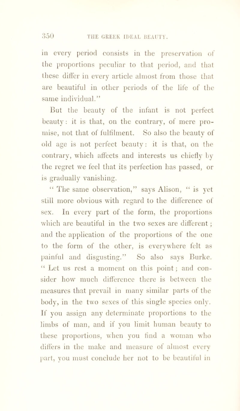 in every period eonsists in the preservation of the proportions peculiar to that period, and that these differ in every article almost from those that are beautiful in other periods of the life of the same individual.” But the beauty of the infant is not perfect beauty: it is that, on the contrary, of mere pro¬ mise, not that of fulfilment. So also the beauty of old age is not perfect beauty: it is that, on the contrary, which affects and interests us chiefly by the regret we feel that its perfection has passed, or is gradually vanishing. “ The same observation,” says Alison, “ is yet still more obvious with regard to the difference of sex. In every part of the form, the proportions which are beautiful in the two sexes are different; and the application of the proportions of the one to the form of the other, is everywhere felt as painful and disgusting.” So also says Burke. “ Let us rest a moment on this point; and con¬ sider how much difference there is between the measures that prevail in many similar parts of the body, in the two sexes of this single species only. If you assign any determinate proportions to the limbs of man, and if you limit human beauty to these proportions, when you find a woman who differs in the make and measure of almost every part, you must conclude her not to be beautiful in